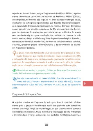 superior na área da Saúde; abrigar Programas de Residência Médica, regular-         a
mente credenciados pela Comissão Nacional de Residência Médica (CNRM),
contemplando, no mínimo, dez vagas de R1 entre as áreas de atenção básica,          B
excetuando-se os hospitais especializados, que disporão de programa específi-
co e credenciado de residência médica com, no mínimo, dez vagas de ingresso         C
anual; garantir, por iniciativa própria ou da IES, acompanhamento docente
para os estudantes de graduação e preceptoria para os residentes, de acordo
                                                                                    d
com os critérios vigentes para a avaliação das condições de ensino e da resi-
dência médica; abrigar atividades regulares de pesquisa no hospital de ensino,
                                                                                    e
realizadas por iniciativa própria e ou, por meio de convênio firmado com IES,
                                                                                    F
ou ainda, apresentar projeto institucional para o desenvolvimento de ativida-
des regulares de pesquisa.                                                          G
     O gestor municipal toma parte ativa no processo de negociação e cons-
     trução dos pactos que estarão definidos nos novos contratos entre o SUS
                                                                                    H
e os hospitais. Destaca-se que nesta pactuação devem estar incluídos os com-
promissos do hospital com a atenção à saúde e com a rede, além da colabo-
                                                                                    i
ração para a educação permanente dos trabalhadores do SUS na região.
                                                                                    L
     Hospitais de ensino e pesquisa; Política de Educação Permanente em
Saúde; Pólos de educação permanente em saúde.                                       M
     Portaria Interministerial nº 1.000 MS-MEC; Portaria Interministerial nº        n-o
     1.005 MS-MEC; Portaria Interministerial nº 1.006 MS-MEC; Portaria
Interministerial nº 1.007 MS-MEC e Portaria nº 2.355, de 26 de outubro de           P
2004.
                                                                                    Q
Programa de Volta para Casa
                                                                                    r
O objetivo principal do Programa de Volta para Casa é contribuir, efetiva-          s
mente, para o processo de reinserção social dos pacientes com transtornos
mentais com longo tempo de hospitalização, ou que se caracterizem por forte         t
dependência institucional. Visa a incentivar a organização de uma rede ampla
e diversificada de recursos assistenciais e de cuidados, facilitadora do convívio   U
                                                                                    V-Z
                                      277
 