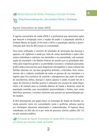 Política Nacional de Ciência, Tecnologia e Inovação em Saúde.               a
     <http://www.saude.gov.br>, área temática Ciência e Tecnologia.              B
                                                                                 C
Agente Comunitário de Saúde (ACS)
                                                                                 d
O agente comunitário de saúde (ACS) é o profissional que desenvolve ações
que buscam a integração entre a equipe de saúde e a população adscrita à
                                                                                 e
Unidade Básica de Saúde. O elo entre o ACS e a população adscrita é poten-
cializado pelo fato do ACS morar na comunidade.
                                                                                 F
Tem como atribuição o exercício de atividades de prevenção das doenças e         G
agravos e de vigilância à saúde por meio de visitas domiciliares e ações edu-
cativas individuais e coletivas, nos domicílios e na comunidade, sob normati-    H
zação do município e do Distrito Federal, de acordo com as prioridades defi-
nidas pela respectiva gestão e as prioridades nacionais e estaduais pactuadas.   i
O ACS utiliza instrumentos para diagnóstico demográfico e sócio-cultural das
famílias adscritas em sua base geográfica definida, a microárea. Estes instru-   L
mentos são o cadastro atualizado de todas as pessoas de sua microárea e o
registro para fins exclusivos de controle e planejamento das ações de saúde,
                                                                                 M
de nascimentos, óbitos, doenças e outros agravos à saúde. A partir daí ele é
capaz de orientar as famílias quanto à utilização dos serviços de saúde dispo-
                                                                                 n-o
níveis e de traduzir para as Unidades Básicas de Saúde a dinâmica social da
                                                                                 P
população assistida, suas necessidades, potencialidades e limites, bem como
identificar parceiros e recursos existentes que possam ser potencializados pe-   Q
las equipes.

O ACS desempenha um papel chave na Estratégia de Saúde da Família, es-           r
tando presente tanto em comunidades rurais e periferias urbanas quanto
em municípios altamente urbanizados e industrializados. O ingresso desse
                                                                                 s
trabalhador no SUS dar-se-á por meio de processo seletivo público (EC 51)
ou por concurso público.
                                                                                 t
      Formação do Agente Comunitário de Saúde (ACS), Formação profissio-         U
nal técnica por itinerário, Saúde da Família.
                                                                                 V-Z
                                     27
 