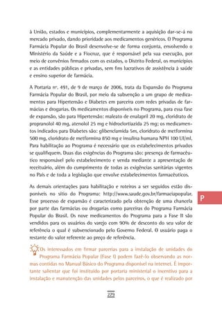 à União, estados e municípios, complementarmente a aquisição dar-se-á no         a
mercado privado, dando prioridade aos medicamentos genéricos. O Programa
Farmácia Popular do Brasil desenvolve-se de forma conjunta, envolvendo o         B
Ministério da Saúde e a Fiocruz, que é responsável pela sua execução, por
meio de convênios firmados com os estados, o Distrito Federal, os municípios     C
e as entidades públicas e privadas, sem fins lucrativos de assistência à saúde
e ensino superior de farmácia.                                                   d
A Portaria nº. 491, de 9 de março de 2006, trata da Expansão do Programa         e
Farmácia Popular do Brasil, por meio da subvenção a um grupo de medica-
mentos para Hipertensão e Diabetes em parceira com redes privadas de far-        F
mácias e drogarias. Os medicamentos disponíveis no Programa, para essa fase
de expansão, são para Hipertensão: maleato de enalapril 20 mg, cloridrato de     G
propranolol 40 mg, atenolol 25 mg e hidroclortiazida 25 mg; os medicamen-
tos indicados para Diabetes são: glibenclamida 5m, cloridrato de metformina      H
500 mg, cloridrato de metformina 850 mg e insulina humana NPH 100 UI/ml.
Para habilitação ao Programa é necessário que os estabelecimentos privados       i
se qualifiquem. Duas das exigências do Programa são: presença de farmacêu-
tico responsável pelo estabelecimento e venda mediante a apresentação de
                                                                                 L
receituário, além do cumprimento de todas as exigências sanitárias vigentes
no País e de toda a legislação que envolve estabelecimentos farmacêuticos.
                                                                                 M
As demais orientações para habilitação e roteiros a ser seguidos estão dis-      n-o
poníveis no sítio do Programa: http://www.saude.gov.br/farmaciapopular.
Esse processo de expansão é caracterizado pela obtenção de uma chancela          P
por parte das farmácias ou drogarias como parceiras do Programa Farmácia
Popular do Brasil. Os nove medicamentos do Programa para a Fase II são           Q
vendidos para os usuários do varejo com 90% de desconto do seu valor de
referência o qual é subvencionado pelo Governo Federal. O usuário paga o
                                                                                 r
restante do valor referente ao preço de referência.
                                                                                 s
     Os interessados em firmar parcerias para a instalação de unidades do
     Programa Farmácia Popular (Fase I) podem fazê-lo observando as nor-         t
mas contidas no Manual Básico do Programa disponível na internet. É impor-
tante salientar que foi instituído por portaria ministerial o incentivo para a   U
instalação e manutenção das unidades pelos parceiros, o que é realizado por
                                                                                 V-Z
                                     279
 