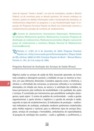 a    meio de repasses “fundo a fundo”, no caso de municípios, estados e Distrito
      Federal, ou de convênios para os demais parceiros. No mesmo endereço na
  B   internet, podem ser obtidas informações sobre a localização das farmácias, os
      medicamentos disponíveis no programa e a sua fundamentação legal. A ex-
  C   pansão do Programa Farmácia Popular do Brasil está relacionada somente a
      estabelecimentos privados de comércio de medicamentos.
  d
             Centrais de abastecimento farmacêutico; Dispensação; Medicamento
  e   de referência Medicamento genérico; Medicamentos essenciais; Programa de
      distribuição de medicamentos; Medicamentos/remédios; Registro nacional de
  F   preços de medicamentos e correlatos; Relação Nacional de Medicamentos
      Essenciais(Rename).
 G
           Portaria nº 2.587, de 6 de dezembro de 2004; Programa Farmácia
 H         Popular em: <http://www.saude.gov.br/farmaciapopular>; Disque-Saúde
      do MS, telefone: 0800-611997; Farmácia Popular do Brasil – Manual Básico;
  i   Portaria nº. 491, de 9 de março de 2006.

  L   Programa Nacional de Avaliação dos Serviços de Saúde (Pnass)

 M
      Objetiva avaliar os serviços de saúde do SUS, buscando apreender, da forma
n-o   mais completa e abrangente possível, a realidade em que os mesmos se inse-
      rem, em suas diferentes dimensões. Considera aspectos como a eficiência, a
  P   eficácia e a efetividade das estruturas, os processos utilizados e os resultados
      alcançados, em relação aos riscos, ao acesso e à satisfação dos cidadãos, na
 Q    busca permanente pela melhoria da resolubilidade e da qualidade das ações
      e serviços. É constituído por instrumentos que possibilitam avaliações abran-
  r   gentes, quais sejam: 1) roteiro de padrões de conformidade – avalia a gestão
      organizacional, o apoio técnico e logístico e a gestão da atenção à saúde,
  s   segundo os tipos de estabelecimentos; 2) indicadores de produção – tradicio-
      nais indicadores de avaliação, analisados mediante parâmetros estabelecidos
  t   pelas médias regional e nacional, para os diferentes tipos de serviços (hos-
      pitais, serviços de oncologia e hemodiálise, ambulatórios de especialidades);
 U    3) pesquisa de satisfação dos usuários – avalia a agilidade, o acolhimento, a

V-Z
                                            280
 