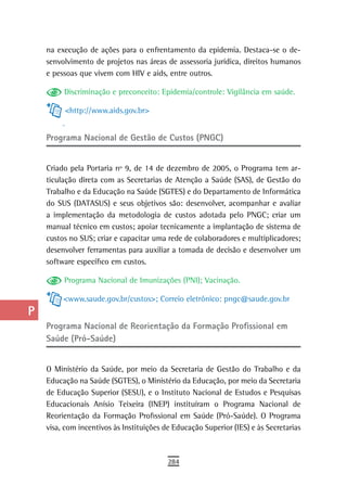 a    na execução de ações para o enfrentamento da epidemia. Destaca-se o de-
      senvolvimento de projetos nas áreas de assessoria jurídica, direitos humanos
  B   e pessoas que vivem com HIV e aids, entre outros.

  C        Discriminação e preconceito: Epidemia/controle: Vigilância em saúde.

  d        <http://www.aids.gov.br>


  e   Programa Nacional de Gestão de Custos (PNGC)

  F
      Criado pela Portaria nº 9, de 14 de dezembro de 2005, o Programa tem ar-
 G    ticulação direta com as Secretarias de Atenção a Saúde (SAS), de Gestão do
      Trabalho e da Educação na Saúde (SGTES) e do Departamento de Informática
 H    do SUS (DATASUS) e seus objetivos são: desenvolver, acompanhar e avaliar
      a implementação da metodologia de custos adotada pelo PNGC; criar um
  i   manual técnico em custos; apoiar tecnicamente a implantação de sistema de
      custos no SUS; criar e capacitar uma rede de colaboradores e multiplicadores;
  L   desenvolver ferramentas para auxiliar a tomada de decisão e desenvolver um
      software específico em custos.
 M
           Programa Nacional de Imunizações (PNI); Vacinação.
n-o
           <www.saude.gov.br/custos>; Correio eletrônico: pngc@saude.gov.br
  P
      Programa nacional de reorientação da Formação Profissional em
 Q    Saúde (Pró-Saúde)
  r
      O Ministério da Saúde, por meio da Secretaria de Gestão do Trabalho e da
  s   Educação na Saúde (SGTES), o Ministério da Educação, por meio da Secretaria
      de Educação Superior (SESU), e o Instituto Nacional de Estudos e Pesquisas
  t   Educacionais Anísio Teixeira (INEP) instituíram o Programa Nacional de
      Reorientação da Formação Profissional em Saúde (Pró-Saúde). O Programa
 U    visa, com incentivos às Instituições de Educação Superior (IES) e às Secretarias

V-Z
                                            284
 