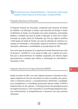 Guia Alimentar para a População Brasileira – Promovendo a Alimentação
                                                                               a
    Saudável; Política Nacional de Alimentação e Nutrição (PNAN).
                                                                               B
Programa nacional de telessaúde                                                C
                                                                               d
O Programa Nacional de Telessaúde, coordenado pela Secretaria de Gestão
do Trabalho e da Educação na Saúde e pela Secretaria de Atenção à Saúde,       e
do Ministério da Saúde, em articulação com outros ministérios, universidades
públicas e entidades das áreas de Saúde e Educação, se inicia com a imple-     F
mentação do projeto piloto do Telessaúde que tem por objetivo qualificar
2.700 equipes de Saúde da Família, por meio da utilização de modernas tec-     G
nologias de informação e comunicação, capazes de promover a teleducação/
telessaúde, melhorando a resolubilidade na atenção básica do SUS.              H
Uma outra ação do programa foi a criação da Comissão Permanente por meio       i
da Portaria no 561/GM, de 16 de março de 2006, com o objetivo de contri-
buir para o desenvolvimento de trabalhos cooperados com diversos órgãos        L
governamentais e privados para facilitar a estruturação de telemedicina e
telessaúde no País.                                                            M
                                                                               n-o
Programa Nacional de Triagem Neonatal (PNTN)
                                                                               P
Criado em junho de 2001, tem como objetivo promover a detecção de pato-        Q
logias congênitas em fase pré-sintomática em todos os nascidos vivos, permi-
tindo o tratamento precoce e, conseqüentemente, diminuindo a morbidade,        r
suas conseqüências e a mortalidade gerada pelas doenças triadas. O PNTN é
fundamentado em três aspectos: 1) detecção precoce das patologias (exames
                                                                               s
de triagem neonatal ou “teste do pezinho”); 2) confirmação diagnóstica (exa-
                                                                               t
mes confirmatórios); 3) acompanhamento e tratamento dos casos positivos
detectados.                                                                    U
                                                                               V-Z
                                    287
 