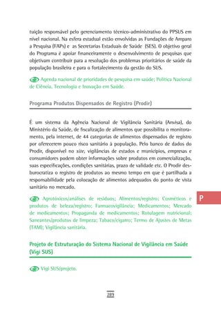 tuição responsável pelo gerenciamento técnico-administrativo do PPSUS em          a
nível nacional. Na esfera estadual estão envolvidas as Fundações de Amparo
a Pesquisa (FAPs) e as Secretarias Estaduais de Saúde (SES). O objetivo geral     B
do Programa é apoiar financeiramente o desenvolvimento de pesquisas que
objetivam contribuir para a resolução dos problemas prioritários de saúde da      C
população brasileira e para o fortalecimento da gestão do SUS.
                                                                                  d
     Agenda nacional de prioridades de pesquisa em saúde; Política Nacional
de Ciência, Tecnologia e Inovação em Saúde.                                       e
Programa Produtos Dispensados de Registro (Prodir)                                F
                                                                                  G
É um sistema da Agência Nacional de Vigilância Sanitária (Anvisa), do
Ministério da Saúde, de fiscalização de alimentos que possibilita o monitora-     H
mento, pela internet, de 44 categorias de alimentos dispensados de registro
por oferecerem pouco risco sanitário à população. Pelo banco de dados do          i
Prodir, disponível no site, vigilâncias de estados e municípios, empresas e
consumidores podem obter informações sobre produtos em comercialização,           L
suas especificações, condições sanitárias, prazo de validade etc. O Prodir des-
burocratiza o registro de produtos ao mesmo tempo em que é partilhada a           M
responsabilidade pela colocação de alimentos adequados do ponto de vista
sanitário no mercado.                                                             n-o
     Agrotóxicos/análises de resíduos; Alimentos/registro; Cosméticos e           P
produtos de beleza/registro; Farmacovigilância; Medicamentos; Mercado
de medicamentos; Propaganda de medicamentos; Rotulagem nutricional;               Q
Saneantes/produtos de limpeza; Tabaco/cigarro; Termo de Ajustes de Metas
(TAM); Vigilância sanitária.                                                      r

Projeto de estruturação do sistema nacional de Vigilância em saúde
                                                                                  s
(Vigi SUS)
                                                                                  t
     Vigi SUS/projeto.                                                            U
                                                                                  V-Z
                                     289
 