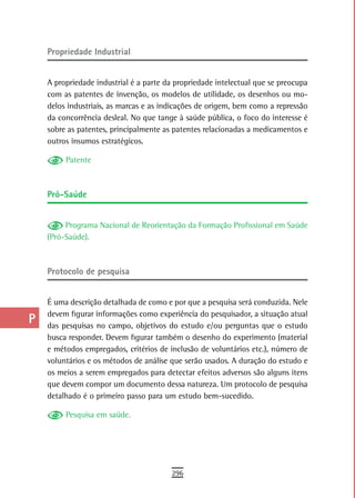 a    Propriedade industrial

  B
      A propriedade industrial é a parte da propriedade intelectual que se preocupa
  C   com as patentes de invenção, os modelos de utilidade, os desenhos ou mo-
      delos industriais, as marcas e as indicações de origem, bem como a repressão
  d   da concorrência desleal. No que tange à saúde pública, o foco do interesse é
      sobre as patentes, principalmente as patentes relacionadas a medicamentos e
  e   outros insumos estratégicos.

  F        Patente


 G
      Pró-saúde
 H
  i        Programa Nacional de Reorientação da Formação Profissional em Saúde
      (Pró-Saúde).
  L
 M    Protocolo de pesquisa

n-o   É uma descrição detalhada de como e por que a pesquisa será conduzida. Nele
      devem figurar informações como experiência do pesquisador, a situação atual
  P   das pesquisas no campo, objetivos do estudo e/ou perguntas que o estudo
      busca responder. Devem figurar também o desenho do experimento (material
 Q    e métodos empregados, critérios de inclusão de voluntários etc.), número de
  r   voluntários e os métodos de análise que serão usados. A duração do estudo e
      os meios a serem empregados para detectar efeitos adversos são alguns itens
  s   que devem compor um documento dessa natureza. Um protocolo de pesquisa
      detalhado é o primeiro passo para um estudo bem-sucedido.
  t        Pesquisa em saúde.

 U
V-Z
                                          296
 