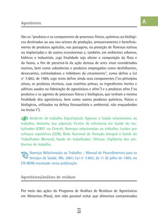 agrotóxicos                                                                      a
                                                                                 B
São os “produtos e os componentes de processos físicos, químicos ou biológi-
cos destinados ao uso nos setores de produção, armazenamento e beneficia-        C
mento de produtos agrícolas, nas pastagens, na proteção de florestas nativas
ou implantadas e de outros ecossistemas e, também, em ambientes urbanos,         d
hídricos e industriais, cuja finalidade seja alterar a composição da flora e
da fauna, a fim de preservá-la da ação danosa de seres vivos considerados        e
nocivos, bem como substâncias e produtos empregados como desfolhantes,
dessecantes, estimuladores e inibidores do crescimento”, como define a Lei       F
n° 7.802, de 1989, cujo texto define ainda seus componentes (“os princípios
ativos, os produtos técnicos, suas matérias primas, os ingredientes inertes e    G
aditivos usados na fabricação de agrotóxicos e afins”) e a produtos afins (“os
produtos e os agentes de processos físicos e biológicos, que tenham a mesma      H
finalidade dos agrotóxicos, bem como outros produtos químicos, físicos e
biológicos, utilizados na defesa fitossanitária e ambiental, não enquadrados
                                                                                 i
no Inciso I”).
                                                                                 L
      Acidente de trabalho (tipo/típico); Agravos à Saúde relacionados ao
trabalho; Amianto (ou asbesto); Centro de referência em Saúde do tra-            M
balhador (CRST ou Cerest); Doenças relacionadas ao trabalho; Lesões por
esforços repetitivos (LER); Rede Nacional de Atenção Integral à Saúde do         n-o
Trabalhador (Renast); Saúde do trabalhador; Silicose; Vigilância dos am-
bientes de trabalho.                                                             P
    Doenças Relacionadas ao Trabalho – Manual de Procedimentos para os           Q
    Serviços de Saúde, MS, 2001; Lei n° 7.802, de 11 de julho de 1989, no
CD-ROM encartado nesta publicação                                                r
                                                                                 s
Agrotóxicos/análises de resíduos
                                                                                 t
Por meio das ações do Programa de Análises de Resíduos de Agrotóxicos
                                                                                 U
em Alimentos (Para), tem sido possível evitar que alimentos contaminados
                                                                                 V-Z
                                     29
 
