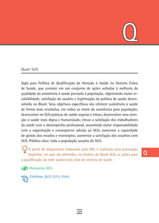 Q
                                                                                 a
                                                                                 B
                                                                                 C
                                                                                 d
                                                                                 e
Quali sUs
                                                                                 F
Sigla para Política de Qualificação da Atenção à Saúde no Sistema Único          G
de Saúde, que consiste em um conjunto de ações voltadas à melhoria da
qualidade da assistência à saúde prestada à população, objetivando maior re-     H
solubilidade, satisfação do usuário e legitimação da política de saúde desen-
volvida no Brasil. Seus objetivos específicos são oferecer assistência à saúde   i
de forma mais resolutiva, em todos os níveis da assistência para população;
desenvolver no SUS práticas de saúde seguras e éticas; desenvolver uma aten-     L
ção à saúde mais digna e humanizada; elevar a satisfação dos trabalhadores
da saúde com o desempenho profissional, assumindo maior responsabilidade         M
com a organização e conseqüente adesão ao SUS; aumentar a capacidade
de gestão dos estados e municípios; aumentar a satisfação dos usuários com
                                                                                 n-o
SUS. Público-alvo: toda a população usuária do SUS.
                                                                                 P
    A partir de diagnóstico elaborado pelo MS, é realizada uma pactuação
    tripartite, em que são definidas, no âmbito do Quali SUS, as ações para      Q
a qualificação da rede assistencial e/ou do sistema de saúde.
                                                                                 r
     Humaniza SUS.

     Telefone: (61) 3315-3544.
                                                                                 s
                                                                                 t
                                                                                 U
                                                                                 V-Z
                                     299
 