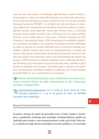 casos em que não houver, no município, agências desses bancos oficiais, a        a
conta poderá ser aberta em instituição financeira que tenha sido submetida a
processo de desestatização ou, ainda, na adquirente de seu controle acionário    B
(Instrução Normativa STN/MF nº 6, de 2001). Se ainda não houver no muni-
cípio agência de nenhuma dessas instituições financeiras, poderá ser usada a     C
agência bancária local disponível. Nesses dois últimos casos, a instituição
bancária deverá celebrar convênio com o FNS para que isso seja permitido.        d
Contato, nesse sentido, deve ser feito junto à diretoria financeira do FNS.
Cumprida a determinação legal, o FNS encaminhará às assembléias legislati-
                                                                                 e
vas, às câmaras municipais e aos conselhos municipais de Saúde notificações
de todos os repasses de recursos realizados para os respectivos estados, mu-
                                                                                 F
nicípios e Distrito Federal, com vistas ao acompanhamento e controle dos
mesmos. Além disso, as instituições financeiras encaminharão avisos dos cré-
                                                                                 G
ditos aos titulares das respectivas contas, com discriminação das origens dos
                                                                                 H
recursos. O FNS notificará as câmaras municipais sobre a liberação dos recur-
sos financeiros para municípios no prazo de dois dias úteis, contados a partir   i
da data da liberação dos recursos e informará sobre a assinatura de convê-
nios. Procedimentos semelhantes podem ser aplicados pelo Fundo Estadual          L
de Saúde (FES) em suas transferências aos municípios.

     Câmaras municipais/notificações sobre transferências financeiras e con-
                                                                                 M
vênios, Convênios federais de saúde, Financiamento do SUS, Programação
Pactuada e Integrada (PPI).
                                                                                 n-o
     http://www.fns.saude.gov.br; Lei nº 9.452, de 20 de março de 1997;          P
     Instrução Normativa nº 1, de 15 de janeiro de 1997, no CD-ROM
encartado nesta publicação.                                                      Q
                                                                                 r
Recursos financeiros/transferências
                                                                                 s
As ações e serviços de saúde são pactuadas entre a União, estados e municí-      t
pios e, geralmente, realizadas pelo município. Excepcionalmente, podem ser
realizadas pelo estado e, mais excepcionalmente ainda, pela União. Para tan-     U
to, os planos de saúde devem contemplar os recursos próprios e as necessárias
                                                                                 V-Z
                                     305
 