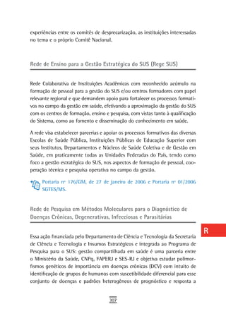 experiências entre os comitês de desprecarização, as instituições interessadas    a
no tema e o próprio Comitê Nacional.
                                                                                  B

Rede de Ensino para a Gestão Estratégica do SUS (Rege SUS)
                                                                                  C
                                                                                  d
Rede Colaborativa de Instituições Acadêmicas com reconhecido acúmulo na
formação de pessoal para a gestão do SUS e/ou centros formadores com papel        e
relevante regional e que demandem apoio para fortalecer os processos formati-
vos no campo da gestão em saúde, efetivando a aproximação da gestão do SUS
                                                                                  F
com os centros de formação, ensino e pesquisa, com vistas tanto à qualificação
do Sistema, como ao fomento e disseminação do conhecimento em saúde.
                                                                                  G
A rede visa estabelecer parcerias e apoiar os processos formativos das diversas   H
Escolas de Saúde Pública, Instituições Públicas de Educação Superior com
seus Institutos, Departamentos e Núcleos de Saúde Coletiva e de Gestão em         i
Saúde, em praticamente todas as Unidades Federadas do País, tendo como
foco a gestão estratégica do SUS, nos aspectos de formação de pessoal, coo-       L
peração técnica e pesquisa operativa no campo da gestão.
                                                                                  M
     Portaria nº 176/GM, de 27 de janeiro de 2006 e Portaria nº 01/2006
     SGTES/MS.                                                                    n-o
                                                                                  P
rede de Pesquisa em Métodos Moleculares para o diagnóstico de
doenças Crônicas, degenerativas, infecciosas e Parasitárias                       Q
                                                                                  r
Essa ação financiada pelo Departamento de Ciência e Tecnologia da Secretaria
de Ciência e Tecnologia e Insumos Estratégicos e integrada ao Programa de         s
Pesquisa para o SUS: gestão compartilhada em saúde é uma parceria entre
o Ministério da Saúde, CNPq, FAPERJ e SES-RJ e objetiva estudar polimor-          t
fismos genéticos de importância em doenças crônicas (DCV) com intuito de
identificação de grupos de humanos com suscetibilidade diferencial para esse      U
conjunto de doenças e padrões heterogêneos de prognóstico e resposta a
                                                                                  V-Z
                                     307
 
