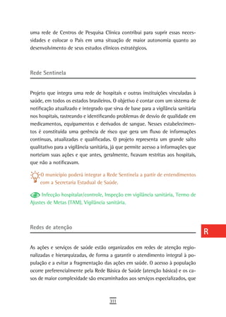 uma rede de Centros de Pesquisa Clínica contribui para suprir essas neces-         a
sidades e colocar o País em uma situação de maior autonomia quanto ao
desenvolvimento de seus estudos clínicos estratégicos.                             B
                                                                                   C
rede sentinela                                                                     d

Projeto que integra uma rede de hospitais e outras instituições vinculadas à
                                                                                   e
saúde, em todos os estados brasileiros. O objetivo é contar com um sistema de
                                                                                   F
notificação atualizado e integrado que sirva de base para a vigilância sanitária
nos hospitais, rastreando e identificando problemas de desvio de qualidade em      G
medicamentos, equipamentos e derivados de sangue. Nesses estabelecimen-
tos é constituída uma gerência de risco que gera um fluxo de informações           H
contínuas, atualizadas e qualificadas. O projeto representa um grande salto
qualitativo para a vigilância sanitária, já que permite acesso a informações que   i
norteiam suas ações e que antes, geralmente, ficavam restritas aos hospitais,
que não a notificavam.                                                             L
    O município poderá integrar a Rede Sentinela a partir de entendimentos         M
    com a Secretaria Estadual de Saúde.
                                                                                   n-o
     Infecção hospitalar/controle, Inspeção em vigilância sanitária, Termo de
Ajustes de Metas (TAM), Vigilância sanitária.                                      P
                                                                                   Q
redes de atenção
                                                                                   r
As ações e serviços de saúde estão organizados em redes de atenção regio-          s
nalizadas e hierarquizadas, de forma a garantir o atendimento integral à po-
pulação e a evitar a fragmentação das ações em saúde. O acesso à população         t
ocorre preferencialmente pela Rede Básica de Saúde (atenção básica) e os ca-
sos de maior complexidade são encaminhados aos serviços especializados, que
                                                                                   U
                                                                                   V-Z
                                      311
 