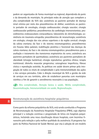 a    podem ser organizados de forma municipal ou regional, dependendo do porte
      e da demanda do município. As principais redes de atenção que compõem a
  B   alta complexidade do SUS são: assistência ao paciente portador de doença
      renal crônica por meio dos procedimentos de diálise; assistência ao pacien-
  C   te portador de oncologia, cirurgia cardiovascular; cirurgia vascular; cirurgia
      cardiovascular pediátrica; procedimentos da cardiologia intervencionista; pro-
  d   cedimentos endovasculares extracardíacos; laboratório de eletrofisiologia; as-
      sistência em traumato-ortopedia; procedimentos de neurocirurgia; assistência
  e   em otologia; cirurgia das vias aéreas superiores e da região cervical; cirurgia
      da calota craniana; da face e do sistema estomatognático; procedimentos
  F   em fissuras lábio palatais; reabilitação protética e funcional das doenças da

 G    calota craniana; da face e do sistema estomatognático; procedimentos para a
      avaliação e tratamento dos transtornos respiratórios do sono; assistência aos
 H    pacientes portadores de queimaduras; assistência aos pacientes portadores de
      obesidade (cirurgia bariátrica); cirurgia reprodutiva; genética clínica; terapia
  i   nutricional; distrofia muscular progressiva; osteogênese imperfecta; fibrose
      cística e reprodução assistida. As políticas em saúde devem primar pela inte-
  L   gração de todos os níveis de complexidade e pela intersetorialidade das ações
      e dos serviços prestados. Cabe à direção municipal do SUS a gestão da rede
 M    de serviços em seu território, além de estabelecer parcerias com municípios
      vizinhos a fim de garantir o atendimento necessário à sua população.
n-o        Alta complexidade, Atenção básica à saúde, Média complexidade,
  P   Descentralização, Intersetorialidade em saúde, Regionalização.


 Q
      reestruturação da assistência hospitalar psiquiátrica
  r
  s   Como parte da reforma psiquiátrica do SUS, está sendo conduzido o Programa
      de Reestruturação da Assistência Hospitalar Psiquiátrica (PRH), cujo objetivo
  t   principal é a redução contínua e programada de leitos em hospitais psiqui-
      átricos, incluindo uma nova classificação desses hospitais, com incentivo fi-
 U    nanceiro pela redução e pela melhor qualidade da assistência. O programa faz
      parte da Política Nacional de Saúde Mental, que visa à adoção de um modelo
V-Z
                                            312
 