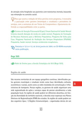 de atenção extra-hospitalar aos pacientes com transtornos mentais, buscando       a
sua reinserção no convívio social.
                                                                                  B
     Para que ocorra a redução de leitos prevista neste programa, é necessária
     a pactuação entre gestores (municipais e estaduais) e prestadores de         C
serviços, com a assinatura de um Termo de Compromisso e Ajustamento de-
finindo as responsabilidades entre as partes.                                     d
     Centros de Atenção Psicossocial (Caps), Fórum Nacional de Saúde Mental
                                                                                  e
Infanto-Juvenil, Geração de renda em saúde mental, Programa de Formação
de Recursos Humanos para a Reforma Psiquiátrica, Programa De Volta para           F
Casa, Programa Nacional de Avaliação dos Serviços Hospitalares (PNASH)/
Psiquiatria, Saúde mental, Serviços residenciais terapêuticos.                    G
     Portarias nº 52 e nº 53, de 20 de janeiro de 2004, no CD-ROM encartado
     nesta publicação.
                                                                                  H
                                                                                  i
rege sUs
                                                                                  L
     Rede de Ensino para a Gestão Estratégica do SUS (Rege SUS).                  M
                                                                                  n-o
regiões de saúde
                                                                                  P
São recortes territoriais de um espaço geográfico contínuo, identificados pe-     Q
los gestores municipais e estaduais tendo como base identidades culturais,
econômicas e sociais, assim como as redes instaladas de comunicação e infra-      r
estrutura de transporte. Nessas regiões, os gestores de saúde organizam uma
rede regionalizada de ações e serviços capaz de prestar atendimento a toda        s
população local. As regiões de saúde podem ter diferentes desenhos, em fun-
ção da diversidade do território nacional, e deverão estar expressas nos Planos   t
Diretores de Regionalização (PDR) dos estados. As regiões de saúde podem ser
dos seguintes tipos: 1) Regiões Intramunicipais – organizadas dentro de um
                                                                                  U
                                                                                  V-Z
                                     313
 