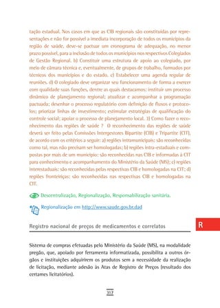 tação estadual. Nos casos em que as CIB regionais são constituídas por repre-        a
sentações e não for possível a imediata incorporação de todos os municípios da
região de saúde, deve-se pactuar um cronograma de adequação, no menor                B
prazo possível, para a inclusão de todos os municípios nos respectivos Colegiados
de Gestão Regional. b) Constituir uma estrutura de apoio ao colegiado, por           C
meio de câmara técnica e, eventualmente, de grupos de trabalho, formados por
técnicos dos municípios e do estado. c) Estabelecer uma agenda regular de            d
reuniões. d) O colegiado deve organizar seu funcionamento de forma a exercer
com qualidade suas funções, dentre as quais destacamos: instituir um processo
                                                                                     e
dinâmico de planejamento regional; atualizar e acompanhar a programação
pactuada; desenhar o processo regulatório com definição de fluxos e protoco-
                                                                                     F
los; priorizar linhas de investimento; estimular estratégias de qualificação do
controle social; apoiar o processo de planejamento local. 3) Como fazer o reco-
                                                                                     G
nhecimento das regiões de saúde ? O reconhecimento das regiões de saúde
                                                                                     H
deverá ser feito pelas Comissões Intergestores Bipartite (CIB) e Tripartite (CIT),
de acordo com os critérios a seguir: a) regiões intramunicipais: são reconhecidas    i
como tal, mas não precisam ser homologadas; b) regiões intra-estaduais e com-
postas por mais de um município: são reconhecidas nas CIB e informadas à CIT         L
para conhecimento e acompanhamento do Ministério da Saúde (MS); c) regiões
interestaduais: são reconhecidas pelas respectivas CIB e homologadas na CIT; d)      M
regiões fronteiriças: são reconhecidas nas respectivas CIB e homologadas na
CIT.                                                                                 n-o
     Descentralização, Regionalização, Responsabilização sanitária.
                                                                                     P
     Regionalização em http://www.saude.gov.br.dad
                                                                                     Q
registro nacional de preços de medicamentos e correlatos                             r
                                                                                     s
Sistema de compras efetuadas pelo Ministério da Saúde (MS), na modalidade
pregão, que, apoiado por ferramenta informatizada, possibilita a outros ór-          t
gãos e instituições adquirirem os produtos sem a necessidade da realização
de licitação, mediante adesão às Atas de Registro de Preços (resultado dos           U
certames licitatórios).
                                                                                     V-Z
                                       317
 