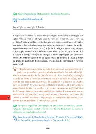 a         Relação Nacional de Medicamentos Essenciais (Rename).

  B        http://cgmdi@saude.gov.br

  C
      regulação da atenção à saúde
  d
      A regulação da atenção à saúde tem por objeto atuar sobre a produção das
  e   ações diretas e finais de atenção à saúde. Portanto, dirige-se a prestadores de
      serviços de saúde, públicos e privados, compreendendo: contratação (relações
  F   pactuadas e formalizadas dos gestores com prestadores de serviços de saúde);
      regulação do acesso à assistência (conjunto de relações, saberes, tecnologias
 G    e ações que intermediam a demanda dos usuários por serviços de saúde e
 H    o acesso a esses); avaliação da atenção à saúde (operações que permitem
      emitir um juízo de valor sobre as ações finais da atenção à Saúde e medir
  i   os graus de qualidade, humanização, resolubilidade, satisfação) e controle
      assistencial.
  L        1) Regularizar os contratos, fazendo deles pactos de compromissos entre
           gestores e prestadores, para a produção qualificada das ações de saúde;
 M    2) reformular as atividades de controle assistencial e da avaliação da atenção
      à saúde, de forma a controlar a execução de todas as ações de saúde, moni-
n-o   torando sua adequação assistencial, de qualidade e satisfação ao usuário,
  P   além do controle de seus aspectos contábeis financeiros; 3) implementar a
      regulação assistencial que viabiliza o acesso dos usuários aos serviços de saú-
 Q    de de forma a adequar os níveis tecnológicos exigidos de acordo com a com-
      plexidade de seu problema, para garantir respostas humanas, oportunas, efi-
  r   cientes e eficazes, incluindo a implantação de complexos reguladores, a de-
      pender da complexidade da rede sob sua gestão.
  s          Complexo regulador, Contratação de prestadores de serviços, Descen-
      tralização, Regulação estatal sobre o setor Saúde, Regulação do acesso à
  t   assistência ou regulação assistencial.
 U         Departamento de Regulação, Avaliação e Controle de Sistemas (DRAC),
           no Anexo B da presente publicação – Contatos do SUS.
V-Z
                                           318
 
