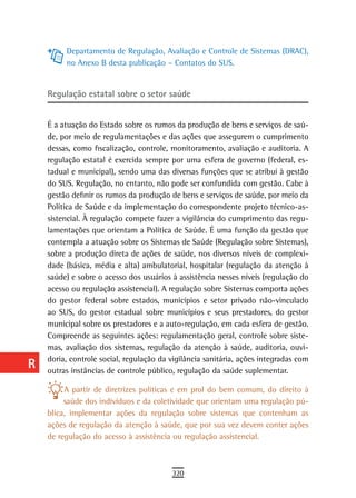 a         Departamento de Regulação, Avaliação e Controle de Sistemas (DRAC),
           no Anexo B desta publicação – Contatos do SUS.
  B
  C   regulação estatal sobre o setor saúde

  d
      É a atuação do Estado sobre os rumos da produção de bens e serviços de saú-
  e   de, por meio de regulamentações e das ações que assegurem o cumprimento
      dessas, como fiscalização, controle, monitoramento, avaliação e auditoria. A
  F   regulação estatal é exercida sempre por uma esfera de governo (federal, es-
      tadual e municipal), sendo uma das diversas funções que se atribui à gestão
 G    do SUS. Regulação, no entanto, não pode ser confundida com gestão. Cabe à
      gestão definir os rumos da produção de bens e serviços de saúde, por meio da
 H    Política de Saúde e da implementação do correspondente projeto técnico-as-
      sistencial. À regulação compete fazer a vigilância do cumprimento das regu-
  i   lamentações que orientam a Política de Saúde. É uma função da gestão que
      contempla a atuação sobre os Sistemas de Saúde (Regulação sobre Sistemas),
  L   sobre a produção direta de ações de saúde, nos diversos níveis de complexi-
      dade (básica, média e alta) ambulatorial, hospitalar (regulação da atenção à
 M    saúde) e sobre o acesso dos usuários à assistência nesses níveis (regulação do
      acesso ou regulação assistencial). A regulação sobre Sistemas comporta ações
n-o   do gestor federal sobre estados, municípios e setor privado não-vinculado
      ao SUS, do gestor estadual sobre municípios e seus prestadores, do gestor
  P   municipal sobre os prestadores e a auto-regulação, em cada esfera de gestão.
      Compreende as seguintes ações: regulamentação geral, controle sobre siste-
 Q    mas, avaliação dos sistemas, regulação da atenção à saúde, auditoria, ouvi-
      doria, controle social, regulação da vigilância sanitária, ações integradas com
  r   outras instâncias de controle público, regulação da saúde suplementar.

  s        A partir de diretrizes políticas e em prol do bem comum, do direito à
           saúde dos indivíduos e da coletividade que orientam uma regulação pú-
  t   blica, implementar ações da regulação sobre sistemas que contenham as
      ações de regulação da atenção à saúde, que por sua vez devem conter ações
 U    de regulação do acesso à assistência ou regulação assistencial.

V-Z
                                           320
 