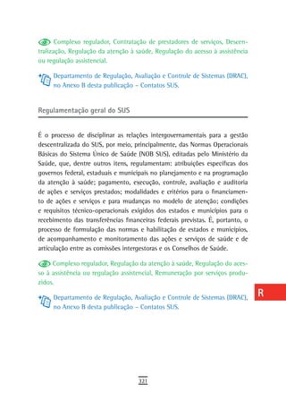 Complexo regulador, Contratação de prestadores de serviços, Descen-      a
tralização, Regulação da atenção à saúde, Regulação do acesso à assistência
ou regulação assistencial.                                                      B
     Departamento de Regulação, Avaliação e Controle de Sistemas (DRAC),        C
     no Anexo B desta publicação – Contatos SUS.
                                                                                d
regulamentação geral do sUs                                                     e

É o processo de disciplinar as relações intergovernamentais para a gestão
                                                                                F
descentralizada do SUS, por meio, principalmente, das Normas Operacionais
Básicas do Sistema Único de Saúde (NOB SUS), editadas pelo Ministério da
                                                                                G
Saúde, que, dentre outros itens, regulamentam: atribuições específicas dos
                                                                                H
governos federal, estaduais e municipais no planejamento e na programação
da atenção à saúde; pagamento, execução, controle, avaliação e auditoria        i
de ações e serviços prestados; modalidades e critérios para o financiamen-
to de ações e serviços e para mudanças no modelo de atenção; condições          L
e requisitos técnico-operacionais exigidos dos estados e municípios para o
recebimento das transferências financeiras federais previstas. É, portanto, o   M
processo de formulação das normas e habilitação de estados e municípios,
de acompanhamento e monitoramento das ações e serviços de saúde e de            n-o
articulação entre as comissões intergestoras e os Conselhos de Saúde.
                                                                                P
     Complexo regulador, Regulação da atenção à saúde, Regulação do aces-
so à assistência ou regulação assistencial, Remuneração por serviços produ-     Q
zidos.

     Departamento de Regulação, Avaliação e Controle de Sistemas (DRAC),        r
     no Anexo B desta publicação – Contatos SUS.
                                                                                s
                                                                                t
                                                                                U
                                                                                V-Z
                                    321
 