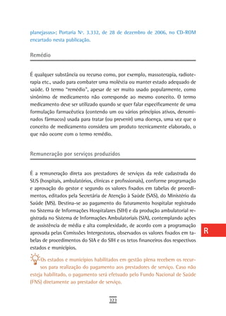 planejasus>; Portaria Nº. 3.332, de 28 de dezembro de 2006, no CD-ROM           a
encartado nesta publicação.
                                                                                B
remédio
                                                                                C
É qualquer substância ou recurso como, por exemplo, massoterapia, radiote-      d
rapia etc., usado para combater uma moléstia ou manter estado adequado de
saúde. O termo “remédio”, apesar de ser muito usado popularmente, como          e
sinônimo de medicamento não corresponde ao mesmo conceito. O termo
medicamento deve ser utilizado quando se quer falar especificamente de uma      F
formulação farmacêutica (contendo um ou vários princípios ativos, denomi-
nados fármacos) usada para tratar (ou prevenir) uma doença, uma vez que o       G
conceito de medicamento considera um produto tecnicamente elaborado, o
que não ocorre com o termo remédio.                                             H
                                                                                i
remuneração por serviços produzidos
                                                                                L
É a remuneração direta aos prestadores de serviços da rede cadastrada do        M
SUS (hospitais, ambulatórios, clínicas e profissionais), conforme programação
e aprovação do gestor e segundo os valores fixados em tabelas de procedi-       n-o
mentos, editados pela Secretária de Atenção à Saúde (SAS), do Ministério da
Saúde (MS). Destina-se ao pagamento do faturamento hospitalar registrado        P
no Sistema de Informações Hospitalares (SIH) e da produção ambulatorial re-
gistrada no Sistema de Informações Ambulatoriais (SIA), contemplando ações      Q
de assistência de média e alta complexidade, de acordo com a programação
aprovada pelas Comissões Intergestoras, observados os valores fixados em ta-    r
belas de procedimentos do SIA e do SIH e os tetos financeiros dos respectivos
estados e municípios.                                                           s
     Os estados e municípios habilitados em gestão plena recebem os recur-      t
     sos para realização do pagamento aos prestadores de serviço. Caso não
esteja habilitado, o pagamento será efetuado pelo Fundo Nacional de Saúde       U
(FNS) diretamente ao prestador de serviço.
                                                                                V-Z
                                    323
 