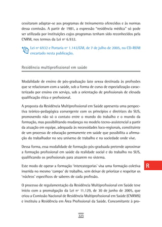 cessitaram adaptar-se aos programas de treinamento oferecidos e às normas       a
dessa comissão. A partir de 1981, a expressão “residência médica” só pode
ser utilizada por instituições cujos programas tenham sido reconhecidos pela    B
CNRM, nos termos da Lei nº 6.932.
                                                                                C
     Lei nº 6932 e Portaria nº 1.143/GM, de 7 de julho de 2005, no CD-ROM
     encartado nesta publicação.                                                d
                                                                                e
residência multiprofissional em saúde
                                                                                F
Modalidade de ensino de pós-graduação lato sensu destinada às profissões
que se relacionam com a saúde, sob a forma de curso de especialização carac-
                                                                                G
terizado por ensino em serviço, sob a orientação de profissionais de elevada
qualificação ética e profissional.
                                                                                H
A proposta da Residência Multiprofissional em Saúde apresenta uma perspec-      i
tiva teórico-pedagógica convergente com os princípios e diretrizes do SUS,
promovendo não só o contato entre o mundo do trabalho e o mundo da              L
formação, mas possibilitando mudanças no modelo tecno-assistencial a partir
da atuação em equipe, adequada às necessidades loco-regionais, constituinte
                                                                                M
de um processo de educação permanente em saúde que possibilita a afirma-
ção do trabalhador no seu universo de trabalho e na sociedade onde vive.
                                                                                n-o
Dessa forma, essa modalidade de formação pós-graduada pretende aproximar        P
a formação profissional em saúde da realidade social e do trabalho no SUS,
qualificando os profissionais para atuarem no sistema.                          Q
Este modo de operar a formação ‘intercategorias’ visa uma formação coletiva     r
inserida no mesmo ‘campo’ de trabalho, sem deixar de priorizar e respeitar os
‘núcleos’ específicos de saberes de cada profissão.                             s
O processo de regulamentação da Residência Multiprofissional em Saúde teve
                                                                                t
início com a promulgação da Lei nº 11.129, de 30 de junho de 2005, que
criou a Comissão Nacional de Residência Multiprofissional em Saúde (CNRMS)      U
e instituiu a Residência em Área Profissional da Saúde. Concomitante à pro-
                                                                                V-Z
                                    325
 