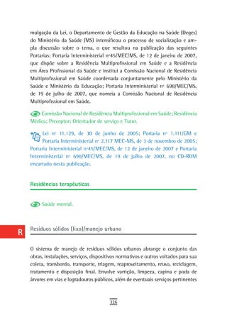a    mulgação da Lei, o Departamento de Gestão da Educação na Saúde (Deges)
      do Ministério da Saúde (MS) intensificou o processo de socialização e am-
  B   pla discussão sobre o tema, o que resultou na publicação das seguintes
      Portarias: Portaria Interministerial nº45/MEC/MS, de 12 de janeiro de 2007,
  C   que dispõe sobre a Residência Multiprofissional em Saúde e a Residência
      em Área Profissional da Saúde e institui a Comissão Nacional de Residência
  d   Multiprofissional em Saúde coordenada conjuntamente pelo Ministério da

  e   Saúde e Ministério da Educação; Portaria Interministerial nº 698/MEC/MS,
      de 19 de julho de 2007, que nomeia a Comissão Nacional de Residência
  F   Multiprofissional em Saúde.

          Comissão Nacional de Residência Multiprofissional em Saúde; Residência
 G    Médica; Preceptor; Orientador de serviço e Tutor.

 H         Lei nº 11.129, de 30 de junho de 2005; Portaria nº 1.111/GM e
           Portaria Interministerial nº 2.117 MEC-MS, de 3 de novembro de 2005;
  i   Portaria Interministerial nº45/MEC/MS, de 12 de janeiro de 2007 e Portaria
      Interministerial nº 698/MEC/MS, de 19 de julho de 2007, no CD-ROM
  L   encartado nesta publicação.

 M
      residências terapêuticas
n-o
  P        Saúde mental.

 Q
      Resíduos sólidos (lixo)/manejo urbano
  r
  s   O sistema de manejo de resíduos sólidos urbanos abrange o conjunto das
      obras, instalações, serviços, dispositivos normativos e outros voltados para sua
  t   coleta, transbordo, transporte, triagem, reaproveitamento, reuso, reciclagem,
      tratamento e disposição final. Envolve varrição, limpeza, capina e poda de
 U    árvores em vias e logradouros públicos, além de eventuais serviços pertinentes

V-Z
                                            326
 