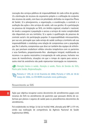 a    execução dos serviços públicos de responsabilidade de cada esfera de gestão;
      2) a destinação de recursos do orçamento próprio e a utilização do conjunto
  B   dos recursos da saúde, com base em prioridades definidas no respectivo Plano
      de Saúde; 3) o planejamento, a organização, a coordenação, o controle e a
  C   avaliação das ações e dos serviços de saúde, sob sua gestão; 4) a participação
      no processo de integração ao SUS, em âmbito regional, estadual e nacional,
  d   de modo a assegurar à população o acesso a serviços de maior complexidade
      não disponíveis em seu território; 5) o apoio à qualificação do processo de
  e   controle social e de participação popular. A responsabilidade microssanitária,
      por sua vez, pressupõe que cada serviço de saúde conheça o território sob sua
  F   responsabilidade e estabeleça uma relação de compromisso com a população

 G    que lhe é adscrita, compromisso que deve ser também das equipes de referên-
      cia, que precisam estabelecer sólidos vínculos terapêuticos com os pacientes
 H    e seus familiares, proporcionando-lhes abordagem integral, mobilizando os
      recursos e os apoios necessários à recuperação de cada pessoa, inclusive nos
  i   casos de transferência, situações em que o tempo de espera para acesso a
      outro nível da assistência não pode representar interrupção no tratamento.
  L        Atenção básica à saúde, Atenção à saúde, Pacto de Gestão do SUS,
      Pacto pela Saúde, Regionalização.
 M
           Portaria n° 399, de 22 de fevereiro de 2006; Portaria n° 699, de 30 de
n-o        março de 2006, no CD-ROM encartado nesta publicação.

  P
      ressarcimento ao sUs
 Q
  r   Ação que objetiva recuperar custos decorrentes de atendimentos pagos com
      recursos do SUS no atendimento de pacientes que possuam direito de co-
  s   bertura por planos e seguros de saúde para os procedimentos decorrentes do
      atendimento.
  t   Foi estabelecido no Artigo 32 da Lei 9.656/1998, alterada pela MP 2.177-44,
      sendo sua realização de competência da Agência Nacional de Saúde
 U    Suplementar (ANS).
V-Z
                                           328
 