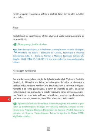 a    mente pesquisas relevantes, e coletar e analisar dados dos estudos incluídos
      na revisão.
  B
  C   risco
  d
      Probabilidade de ocorrência de efeitos adversos à saúde humana, animal e ao
  e   meio ambiente.

  F        Biossegurança, Análise de risco.

 G          Diretrizes gerais para o trabalho em contenção com material biológico.
            Ministério da Saúde – Secretaria de Ciência, Tecnologia e Insumos
 H    Estratégicos, 60p.: il – (Série A: Normas e Manuais Técnicos), Editora MS,
      Brasília: 2004 (ISBN 85-334-0793-9) ou pelo endereço www.saude.gov.br/
  i   editora.

  L
      rotulagem nutricional
 M
      Em acordo com regulamentação da Agência Nacional de Vigilância Sanitária
n-o   (Anvisa), do Ministério da Saúde, as embalagens de todos os alimentos e
      bebidas industrializados vendidos no Brasil passaram a informar, obrigato-
  P   riamente e de forma padronizada, a partir de setembro de 2001, os valores
      nutricionais de seu conteúdo e a porção necessária para a dieta do consumi-
 Q    dor. São itens como valor calórico, carboidratos, proteínas, gorduras totais,

  r   gorduras saturadas, colesterol, ferro, fibra alimentar, cálcio e sódio.

            Agrotóxicos/análises de resíduos, Alimentos/registro, Cosméticos e pro-
  s   dutos de beleza/registro, Inspeção em vigilância sanitária, Mercado de me-
      dicamentos, Programa Produtos Dispensados de Registro (Prodir), Saneantes/
  t   produtos de limpeza, Tabaco/cigarro, Termo de Ajustes de Metas (TAM),
      Vigilância sanitária.
 U
V-Z
                                          330
 