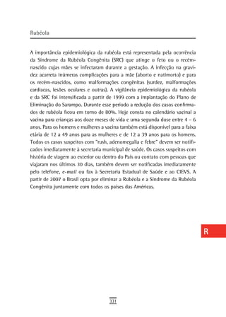 rubéola                                                                        a
                                                                               B
A importância epidemiológica da rubéola está representada pela ocorrência
da Síndrome da Rubéola Congênita (SRC) que atinge o feto ou o recém-           C
nascido cujas mães se infectaram durante a gestação. A infecção na gravi-
dez acarreta inúmeras complicações para a mãe (aborto e natimorto) e para      d
os recém-nascidos, como malformações congênitas (surdez, malformações
cardíacas, lesões oculares e outras). A vigilância epidemiológica da rubéola   e
e da SRC foi intensificada a partir de 1999 com a implantação do Plano de
Eliminação do Sarampo. Durante esse período a redução dos casos confirma-      F
dos de rubéola ficou em torno de 80%. Hoje consta no calendário vacinal a
vacina para crianças aos doze meses de vida e uma segunda dose entre 4 – 6     G
anos. Para os homens e mulheres a vacina também está disponível para a faixa
etária de 12 a 49 anos para as mulheres e de 12 a 39 anos para os homens.      H
Todos os casos suspeitos com ”rush, adenomegalia e febre” devem ser notifi-
cados imediatamente à secretaria municipal de saúde. Os casos suspeitos com
                                                                               i
história de viagem ao exterior ou dentro do País ou contato com pessoas que
viajaram nos últimos 30 dias, também devem ser notificadas imediatamente
                                                                               L
pelo telefone, e-mail ou fax à Secretaria Estadual de Saúde e ao CIEVS. A
partir de 2007 o Brasil opta por eliminar a Rubéola e a Síndrome da Rubéola
                                                                               M
Congênita juntamente com todos os países das Américas.
                                                                               n-o
                                                                               P
                                                                               Q
                                                                               r
                                                                               s
                                                                               t
                                                                               U
                                                                               V-Z
                                    331
 