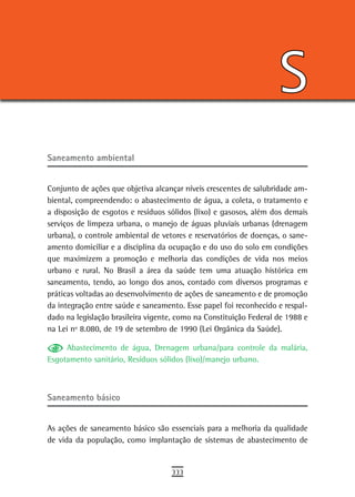 S
saneamento ambiental


Conjunto de ações que objetiva alcançar níveis crescentes de salubridade am-
biental, compreendendo: o abastecimento de água, a coleta, o tratamento e
a disposição de esgotos e resíduos sólidos (lixo) e gasosos, além dos demais
serviços de limpeza urbana, o manejo de águas pluviais urbanas (drenagem
urbana), o controle ambiental de vetores e reservatórios de doenças, o sane-
amento domiciliar e a disciplina da ocupação e do uso do solo em condições
que maximizem a promoção e melhoria das condições de vida nos meios
urbano e rural. No Brasil a área da saúde tem uma atuação histórica em
saneamento, tendo, ao longo dos anos, contado com diversos programas e
práticas voltadas ao desenvolvimento de ações de saneamento e de promoção
da integração entre saúde e saneamento. Esse papel foi reconhecido e respal-
dado na legislação brasileira vigente, como na Constituição Federal de 1988 e
na Lei nº 8.080, de 19 de setembro de 1990 (Lei Orgânica da Saúde).

     Abastecimento de água, Drenagem urbana/para controle da malária,
Esgotamento sanitário, Resíduos sólidos (lixo)/manejo urbano.



saneamento básico


As ações de saneamento básico são essenciais para a melhoria da qualidade
de vida da população, como implantação de sistemas de abastecimento de


                                    333
 