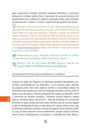 a    água, esgotamento sanitário, melhorias sanitárias domiciliares e destinação
      adequada de resíduos sólidos (lixo). A promoção de saneamento básico tem
  B   ligação direta com a melhoria na saúde da população. Assim, cada município,
      em parceria com o estado e a União, é responsável por garantir esse direito.
  C
           A Portaria nº 443, de 3 de outubro de 2002, define procedimentos para
  d   celebração de convênios de natureza financeira pela Fundação Nacional de
      Saúde (FNS), nos casos que especifica e implanta o sistema de convênios
  e   Siscon. A Portaria nº 106, de 4 de março de 2004, por sua vez, aprova os cri-
      térios e os procedimentos para aplicação de recursos financeiros (saneamento
  F   ambiental: saneamento básico, esgotamento sanitário, melhorias habitacio-
      nais para controle de Chagas e outros). Para cadastrar seu município, acessar
 G    o site http://www.funasa.gov.br, clique o link “Pleitos” e entre com os dados
      da prefeitura e sua solicitação.
 H
           Abastecimento de água, Drenagem urbana/para controle da malária,
  i   Esgotamento sanitário, Resíduos sólidos (lixo)/manejo urbano.

           Portaria nº 443, de 3 de outubro de 2002; Portaria nº 106, de 4 de
  L        março de 2004, no CD-ROM encartado nesta publicação.

 M
      Saneamento/melhorias básicas domiciliares e coletivas
n-o
  P   Conjunto de ações do Programa de Melhorias Sanitárias Domiciliares, pro-
      movidas, prioritariamente, nos domicílios, e com eventuais ações coletivas
 Q    de pequeno porte. Tem como objetivo atender às necessidades básicas de
      saneamento das famílias, por meio de instalações sanitárias mínimas, relacio-
  r   nadas ao uso da água e ao destino adequado dos esgotos no domicílio. Inclui
      a construção de módulos sanitários – banheiro, privada higiênica, tanque
  s   séptico, sumidouro (poço absorvente) –, além de instalações de reservatório
      domiciliar de água, tanques de lavar roupa, lavatório, pias de cozinha, ligação
  t   à rede de distribuição de água, à rede coletora de esgoto, dentre outras. São
      consideradas melhorias sanitárias coletivas de pequeno porte: banheiro públi-
 U    co, poço chafariz, pequenos ramais condominiais, tanques sépticos coletivos,
      dentre outras. O planejamento, a execução e a utilização das obras físicas e
V-Z
                                           334
 