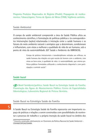 a    Programa Produtos Dispensados de Registro (Prodir); Propaganda de medica-
      mentos; Tabaco/cigarro; Termo de Ajustes de Metas (TAM); Vigilância sanitária.
  B
  C   saúde ambiental

  d
      O campo da saúde ambiental compreende a área da Saúde Pública afeta ao
  e   conhecimento científico, à formulação de políticas públicas e às corresponden-
      tes intervenções (ações) relacionadas à interação entre a saúde humana e os
  F   fatores do meio ambiente natural e antrópico que a determinam, condicionam
      e influenciam, com vistas a melhorar a qualidade de vida do ser humano, sob o
 G    ponto de vista da sustentabilidade. (GT Saúde e Ambiente da ABRASCO).

                       Campo de práticas intersetoriais e transdisciplinares voltadas aos reflexos, na
 H                     saúde humana das relações eco-geo-sociais do homem com o ambiente, com
                       vistas ao bem-estar, à qualidade de vida e à sustentabilidade, que orienta po-
  i                    líticas públicas formuladas utilizando o conhecimento disponível e com parti-
                       cipação e controle social.8
  L
                                                 6




 M    saúde bucal

n-o
           Brasil Sorridente/política; Saúde Bucal na Estratégia Saúde da Família;
  P   Fluoretação das Águas de Abastecimento Público; Centro de Especialidades
      Odontológicas; Laboratório Regional de Prótese Dentária.
 Q
  r   saúde Bucal na estratégia saúde da Família

  s   A Saúde Bucal na Estratégia Saúde da Família representa um importante es-
  t   paço de práticas e relações a serem construídas com possibilidades de reorien-
      tar o processo de trabalho e a própria inserção da saúde bucal no âmbito dos
 U    8
      6
        Conceito construído coletivamente no I Seminário da Política Nacional de Saúde Ambiental –
      CGVAM/COPESA/CISAMA.
V-Z
                                                     336
 