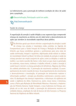 a    ou indiretamente, para a promoção de melhores condições de vida e de saúde
      para a população.
  B
           Descentralização, Participação social em saúde.
  C        http://www.saude.gov.br

  d
      saúde da criança
  e
  F   A organização da atenção à saúde dirigida a esse segmento (que compreende
      crianças do nascimento ao décimo ano de vida) inclui o desenvolvimento de
 G    ações que atendem às necessidades específicas desse público.

 H          As diretrizes gerais que devem orientar a organização da atenção à saúde
            da criança nos estados e municípios estão contidas na Agenda de
  i   Compromissos para a Saúde Integral da Criança e Redução da Mortalidade
      Infantil, que busca sensibilizar gestores e profissionais para uma visão de
  L   saúde continuada, integral e equânime, objetivando ainda reduzir os índices
      de mortalidade infantil no Brasil. As linhas de cuidado da atenção à saúde da
 M    criança prevêem um amplo conjunto de ações, como as dirigidas à saúde da
      mulher e ao recém-nascido (de baixo e alto risco), as que visam à prevenção
n-o   de acidentes, maus-tratos, violência e trabalho infantil, e ainda a atenção à
      saúde bucal e mental e à criança portadora de deficiência. Algumas das linhas
  P   de cuidado prioritárias são: 1) promoção do nascimento saudável; 2) acom-
      panhamento do recém-nascido de risco; 3) acompanhamento do crescimento
 Q    e desenvolvimento e imunização; 4) promoção do aleitamento materno e
      alimentação saudável – atenção aos distúrbios nutricionais e anemias caren-
  r   ciais; 5) abordagem das doenças respiratórias e infecciosas; 6) vigilância em
      saúde e vigilância do óbito. Inscrevem-se, assim, novas metas e iniciativas,
  s   como o Pacto pela Redução da Mortalidade Materna e Neonatal, a implanta-
      ção da Primeira Semana: Saúde Integral, a nova Caderneta da Criança, am-
  t   pliada até os dez anos de idade, a promoção do aleitamento materno em
      unidades básicas, ampliação da rede de bancos de leite humano e a Proposta
 U    Nacional de Vigilância do Óbito Infantil.
V-Z
                                           338
 