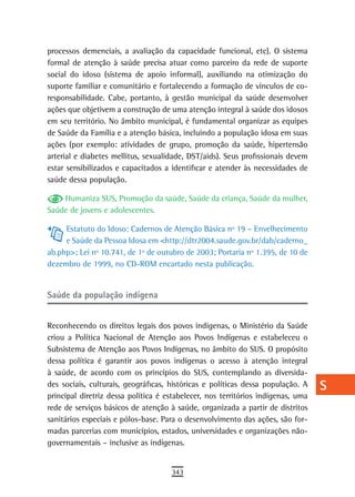 processos demenciais, a avaliação da capacidade funcional, etc). O sistema        a
formal de atenção à saúde precisa atuar como parceiro da rede de suporte
social do idoso (sistema de apoio informal), auxiliando na otimização do          B
suporte familiar e comunitário e fortalecendo a formação de vínculos de co-
responsabilidade. Cabe, portanto, à gestão municipal da saúde desenvolver         C
ações que objetivem a construção de uma atenção integral à saúde dos idosos
em seu território. No âmbito municipal, é fundamental organizar as equipes        d
de Saúde da Família e a atenção básica, incluindo a população idosa em suas
ações (por exemplo: atividades de grupo, promoção da saúde, hipertensão
                                                                                  e
arterial e diabetes mellitus, sexualidade, DST/aids). Seus profissionais devem
estar sensibilizados e capacitados a identificar e atender às necessidades de
                                                                                  F
saúde dessa população.
                                                                                  G
    Humaniza SUS, Promoção da saúde, Saúde da criança, Saúde da mulher,
Saúde de jovens e adolescentes.                                                   H
     Estatuto do Idoso: Cadernos de Atenção Básica nº 19 – Envelhecimento         i
     e Saúde da Pessoa Idosa em <http://dtr2004.saude.gov.br/dab/caderno_
ab.php>; Lei nº 10.741, de 1º de outubro de 2003; Portaria nº 1.395, de 10 de     L
dezembro de 1999, no CD-ROM encartado nesta publicação.
                                                                                  M
saúde da população indígena                                                       n-o

Reconhecendo os direitos legais dos povos indígenas, o Ministério da Saúde
                                                                                  P
criou a Política Nacional de Atenção aos Povos Indígenas e estabeleceu o
                                                                                  Q
Subsistema de Atenção aos Povos Indígenas, no âmbito do SUS. O propósito
dessa política é garantir aos povos indígenas o acesso à atenção integral         r
à saúde, de acordo com os princípios do SUS, contemplando as diversida-
des sociais, culturais, geográficas, históricas e políticas dessa população. A    s
principal diretriz dessa política é estabelecer, nos territórios indígenas, uma
rede de serviços básicos de atenção à saúde, organizada a partir de distritos     t
sanitários especiais e pólos-base. Para o desenvolvimento das ações, são for-
madas parcerias com municípios, estados, universidades e organizações não-        U
governamentais – inclusive as indígenas.
                                                                                  V-Z
                                     343
 