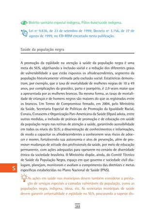 a         Distrito sanitário especial indígena, Pólos-base/saúde indígena.

  B        Lei nº 9.836, de 23 de setembro de 1999; Decreto nº 3.156, de 27 de
           agosto de 1999, no CD-ROM encartado nesta publicação.
  C
  d   saúde da população negra

  e   A promoção da eqüidade na atenção à saúde da população negra é uma
      meta do SUS, objetivando a inclusão social e a redução dos diferentes graus
  F   de vulnerabilidade a que estão expostos os afrodescendentes, segmento da
      população historicamente vitimada pela exclusão social. Estatísticas demons-
 G    tram, por exemplo, que a taxa de mortalidade de mulheres negras de 10 a 49
 H    anos, por complicações da gravidez, parto e puerpério, é 2,9 vezes maior que
      a apresentada por as mulheres brancas. Da mesma forma, as taxas de mortali-
  i   dade de crianças e de homens negros são maiores do que as registradas entre
      os brancos. Um Termo de Compromisso firmado, em 2004, pelo Ministério
  L   da Saúde, Secretaria Especial de Políticas de Promoção da Igualdade Racial,
      Conass, Conasems e Organização Pan-Americana da Saúde (Opas) adota, entre
 M    outras medidas, a inclusão de práticas de promoção e de educação em saúde
      da população negra nas rotinas de atenção a saúde, garantindo acessibilidade
n-o   em todos os níveis do SUS; a disseminação de conhecimentos e informações,
      de modo a capacitar os afrodescendentes a conhecerem seus riscos de adoe-
  P   cer e morrer, fortalecendo sua autonomia e atos de prevenção, além de pro-
      mover mudanças de atitude dos profissionais da saúde, por meio de educação
 Q    permanente, com ações adequadas para operarem no cenário de diversidade
      étnica da sociedade brasileira. O Ministério dispõe, ainda, do Comitê Técnico
  r   de Saúde da População Negra, espaço em que governo e sociedade civil dia-
      logam, planejam, monitoram e avaliam o cumprimento das diretrizes e metas
  s   específicas estabelecidas no Plano Nacional de Saúde (PNS).

  t       As ações em saúde nos municípios devem também considerar a presta-
          ção de serviços especiais a camadas vulneráveis da população, como as
 U    populações negra, indígena, idosa, etc. As secretarias municipais de saúde
      devem garantir universalidade e eqüidade no SUS, procurando a superar dis-
V-Z
                                          344
 