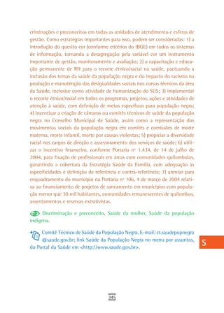 criminações e preconceitos em todas as unidades de atendimento e esferas de       a
gestão. Como estratégias importantes para isso, podem ser consideradas: 1) a
introdução do quesito cor (conforme critérios do IBGE) em todos os sistemas       B
de informação, tornando a desagregação pela variável cor um instrumento
importante de gestão, monitoramento e avaliação; 2) a capacitação e educa-        C
ção permanente de RH para o recorte étnico/racial na saúde, pactuando a
inclusão dos temas da saúde da população negra e do impacto do racismo na         d
produção e manutenção das desigualdades sociais nos cursos técnicos da área
da Saúde, inclusive como atividade de humanização do SUS; 3) implementar
                                                                                  e
o recorte étnico/racial em todos os programas, projetos, ações e atividades de
atenção à saúde, com definição de metas específicas para população negra;
                                                                                  F
4) incentivar a criação de câmaras ou comitês técnicos de saúde da população
negra no Conselho Municipal de Saúde, assim como a representação dos
                                                                                  G
movimentos sociais da população negra em comitês e comissões de morte
                                                                                  H
materna, morte infantil, morte por causas violentas; 5) propiciar a diversidade
racial nos cargos de direção e assessoramento dos serviços de saúde; 6) utili-    i
zar o incentivo financeiro, conforme Portaria nº 1.434, de 14 de julho de
2004, para fixação de profissionais em áreas com comunidades quilombolas,         L
garantindo a cobertura da Estratégia Saúde da Família, com adequação às
especificidades e definição de referência e contra-referência; 7) atentar para    M
enquadramento do município na Portaria nº 106, 4 de março de 2004 relati-
va ao financiamento de projetos de saneamento em municípios com popula-           n-o
ção menor que 30 mil habitantes, comunidades remanescentes de quilombos,
assentamentos e reservas extrativistas.                                           P
      Discriminação e preconceito, Saúde da mulher, Saúde da população            Q
indígena.

     Comitê Técnico de Saúde da População Negra. E-mail: ct.saudepopnegra
                                                                                  r
     @saude.gov.br; link Saúde da População Negra no menu por assuntos,
do Portal da Saúde em <http://www.saude.gov.br>.
                                                                                  s
                                                                                  t
                                                                                  U
                                                                                  V-Z
                                     345
 