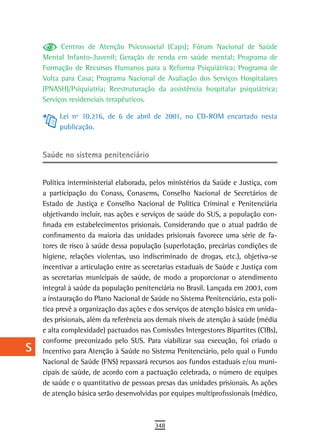 a          Centros de Atenção Psicossocial (Caps); Fórum Nacional de Saúde
      Mental Infanto-Juvenil; Geração de renda em saúde mental; Programa de
  B   Formação de Recursos Humanos para a Reforma Psiquiátrica; Programa de
      Volta para Casa; Programa Nacional de Avaliação dos Serviços Hospitalares
  C   (PNASH)/Psiquiatria; Reestruturação da assistência hospitalar psiquiátrica;
      Serviços residenciais terapêuticos.
  d
           Lei nº 10.216, de 6 de abril de 2001, no CD-ROM encartado nesta
  e        publicação.

  F
      saúde no sistema penitenciário
 G
 H    Política interministerial elaborada, pelos ministérios da Saúde e Justiça, com
      a participação do Conass, Conasems, Conselho Nacional de Secretários de
  i   Estado de Justiça e Conselho Nacional de Política Criminal e Penitenciária
      objetivando incluir, nas ações e serviços de saúde do SUS, a população con-
  L   finada em estabelecimentos prisionais. Considerando que o atual padrão de
      confinamento da maioria das unidades prisionais favorece uma série de fa-
 M    tores de risco à saúde dessa população (superlotação, precárias condições de
      higiene, relações violentas, uso indiscriminado de drogas, etc.), objetiva-se
n-o   incentivar a articulação entre as secretarias estaduais de Saúde e Justiça com
      as secretarias municipais de saúde, de modo a proporcionar o atendimento
  P   integral à saúde da população penitenciária no Brasil. Lançada em 2003, com
      a instauração do Plano Nacional de Saúde no Sistema Penitenciário, esta polí-
 Q    tica prevê a organização das ações e dos serviços de atenção básica em unida-
      des prisionais, além da referência aos demais níveis de atenção à saúde (média
  r   e alta complexidade) pactuados nas Comissões Intergestores Bipartites (CIBs),
      conforme preconizado pelo SUS. Para viabilizar sua execução, foi criado o
  s   Incentivo para Atenção à Saúde no Sistema Penitenciário, pelo qual o Fundo
      Nacional de Saúde (FNS) repassará recursos aos fundos estaduais e/ou muni-
  t   cipais de saúde, de acordo com a pactuação celebrada, o número de equipes
      de saúde e o quantitativo de pessoas presas das unidades prisionais. As ações
 U    de atenção básica serão desenvolvidas por equipes multiprofissionais (médico,

V-Z
                                           348
 