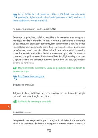 a         Lei nº 9.656, de 3 de junho de 1998, no CD-ROM encartado nesta
           publicação; Agência Nacional de Saúde Suplementar (ANS), no Anexo B
  B   desta publicação – Contatos do SUS.

  C
      Segurança alimentar e nutricional (SAN)
  d
  e   Conjunto de princípios, políticas, medidas e instrumentos que assegure a
      realização do direito de todos ao acesso regular e permanente a alimentos
  F   de qualidade, em quantidade suficiente, sem comprometer o acesso a outras
      necessidades essenciais, tendo como base práticas alimentares promotoras
 G    de saúde, que respeitem a diversidade cultural e que sejam social, econômica
      e ambientalmente sustentáveis. Nota: acrescenta-se, que, além de acesso e
 H    consumo, o organismo deve dispor de condições fisiológicas adequadas para
      o aproveitamento dos alimentos por meio de boa digestão, absorção e meta-
  i   bolismo de nutrientes.

           Desenvolvimento sustentável, Saúde da população indígena, Saúde da
  L   população negra.

 M         http://www.fomezero.gov.br

n-o
      segurança em saúde
  P
      Julgamento da aceitabilidade dos riscos associados ao uso de uma tecnologia
 Q    em saúde, em uma situação específica.

  r        Avaliação de tecnologias em saúde.

  s
      seguridade social
  t
 U    Compreende “um conjunto integrado de ações de iniciativa dos poderes pú-
      blicos e da sociedade, destinados a assegurar os direitos relativos à saúde, à
V-Z
                                           350
 