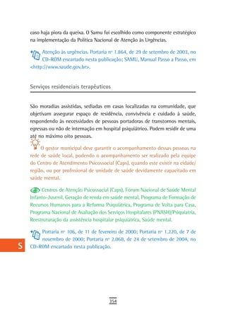a    caso haja piora da queixa. O Samu foi escolhido como componente estratégico
      na implementação da Política Nacional de Atenção às Urgências.
  B
           Atenção às urgências. Portaria nº 1.864, de 29 de setembro de 2003, no
  C        CD-ROM encartado nesta publicação; SAMU, Manual Passo a Passo, em
      <http://www.saude.gov.br>.
  d
  e   serviços residenciais terapêuticos

  F   São moradias assistidas, sediadas em casas localizadas na comunidade, que
      objetivam assegurar espaço de residência, convivência e cuidado à saúde,
 G    respondendo às necessidades de pessoas portadoras de transtornos mentais,
      egressas ou não de internação em hospital psiquiátrico. Podem residir de uma
 H    até no máximo oito pessoas.
  i        O gestor municipal deve garantir o acompanhamento dessas pessoas na
      rede de saúde local, podendo o acompanhamento ser realizado pela equipe
  L   do Centro de Atendimento Psicossocial (Caps), quando este existir na cidade/
      região, ou por profissional de unidade de saúde devidamente capacitado em
 M    saúde mental.

n-o        Centros de Atenção Psicossocial (Caps), Fórum Nacional de Saúde Mental
      Infanto-Juvenil, Geração de renda em saúde mental, Programa de Formação de
  P   Recursos Humanos para a Reforma Psiquiátrica, Programa de Volta para Casa,
      Programa Nacional de Avaliação dos Serviços Hospitalares (PNASH)/Psiquiatria,
 Q    Reestruturação da assistência hospitalar psiquiátrica, Saúde mental.

  r       Portaria nº 106, de 11 de fevereiro de 2000; Portaria nº 1.220, de 7 de
          novembro de 2000; Portaria nº 2.068, de 24 de setembro de 2004, no
  s   CD-ROM encartado nesta publicação.

  t
 U
V-Z
                                          354
 