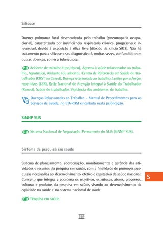silicose                                                                           a
                                                                                   B
Doença pulmonar fatal desencadeada pelo trabalho (pneumopatia ocupa-
cional), caracterizada por insuficiência respiratória crônica, progressiva e ir-   C
reversível, devido à exposição à sílica livre (dióxido de silício SiO2). Não há
tratamento para a silicose e seu diagnóstico é, muitas vezes, confundido com       d
outras doenças, como a tuberculose.
                                                                                   e
      Acidente de trabalho (tipo/típico), Agravos à saúde relacionados ao traba-
lho, Agrotóxico, Amianto (ou asbesto), Centro de Referência em Saúde do tra-       F
balhador (CRST ou Cerest), Doença relacionada ao trabalho, Lesões por esforços
repetitivos (LER), Rede Nacional de Atenção Integral à Saúde do Trabalhador        G
(Renast), Saúde do trabalhador, Vigilância dos ambientes de trabalho.

     Doenças Relacionadas ao Trabalho – Manual de Procedimentos para os
                                                                                   H
     Serviços de Saúde, no CD-ROM encartado nesta publicação.
                                                                                   i
sinnP sUs                                                                          L
                                                                                   M
     Sistema Nacional de Negociação Permanente do SUS (SiNNP SUS).
                                                                                   n-o

sistema de pesquisa em saúde
                                                                                   P
                                                                                   Q
Sistema de planejamento, coordenação, monitoramento e gerência das ati-
vidades e recursos da pesquisa em saúde, com a finalidade de promover pes-         r
quisas necessárias ao desenvolvimento efetivo e eqüitativo da saúde nacional.
Conceito que integra e coordena os objetivos, estruturas, atores, processos,       s
culturas e produtos da pesquisa em saúde, visando ao desenvolvimento da
eqüidade na saúde e no sistema nacional de saúde.
                                                                                   t
     Pesquisa em saúde.                                                            U
                                                                                   V-Z
                                      355
 