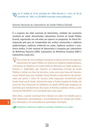 a         Lei n° 8.080, de 19 de setembro de 1990; Decreto n° 1.651, de 28 de
           setembro de 1995, no CD-ROM encartado nesta publicação.
  B
  C   Sistema Nacional de Laboratórios de Saúde Pública (Sislab)

  d
      É o conjunto das redes nacionais de laboratórios, unidades das secretarias
  e   estaduais de saúde, denominadas Laboratórios Centrais de Saúde Pública
      (Lacen), organizadas em sub-redes por agravos ou programas, de forma hie-
  F   rarquizada pelo grau de complexidade das análises relacionadas à vigilância
      epidemiológica, vigilância ambiental em saúde, vigilância sanitária e assis-
 G    tência médica. A rede nacional de laboratórios é composta por Laboratórios
      de Referência Nacional (LRN), Laboratórios de Referência Estadual (LRE) e
 H    Laboratórios Locais (LL).

  i         No sentido de criar condições favoráveis ao pleno exercício do papel dos
           Laboratórios de Saúde Pública no Sistema de Vigilância Epidemiológica,
  L   a Secretaria de Vigilância em Saúde (SVS) do Ministério da Saúde publicou a
      Portaria nº 2606/2005, que classifica os Laboratórios Centrais de Saúde
 M    Pública e institui seu fator de incentivo, como uma nova forma de financia-
      mento federal para essas unidades. Nesta Portaria os laboratórios são classifi-
n-o   cados por portes e níveis. Os recursos serão repassados mensalmente pelo
      Fundo Nacional de Saúde, diretamente para o Fundo Estadual de Saúde, em
  P   conta do Teto Financeiro de Vigilância em Saúde (TFVS) pelo programa de
      incentivo para fortalecimento dos Lacen. A Portaria estabelece ainda, o valor
 Q    mensal do FINLACEN a ser transferido para cada Lacen.

  r   Além disso, o gestor municipal deve elaborar um plano de trabalho para a
      rede laboratorial, contemplando o encaminhamento da solução dos proble-
  s   mas detectados e em consonância às prioridades municipais.

           Vigilância ambiental, Vigilância sanitária, Vigilância em saúde.
  t
 U
V-Z
                                           358
 