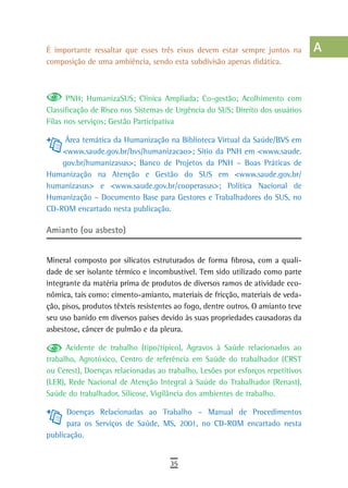 É importante ressaltar que esses três eixos devem estar sempre juntos na          a
composição de uma ambiência, sendo esta subdivisão apenas didática.
                                                                                  B

      PNH; HumanizaSUS; Clínica Ampliada; Co-gestão; Acolhimento com
                                                                                  C
Classificação de Risco nos Sistemas de Urgência do SUS; Direito dos usuários
Filas nos serviços; Gestão Participativa
                                                                                  d
     Área temática da Humanização na Biblioteca Virtual da Saúde/BVS em           e
    <www.saude.gov.br/bvs/humanizacao>; Sítio da PNH em <www.saude.
    gov.br/humanizasus>; Banco de Projetos da PNH – Boas Práticas de              F
Humanização na Atenção e Gestão do SUS em <www.saude.gov.br/
humanizasus> e <www.saude.gov.br/cooperasus>; Política Nacional de
                                                                                  G
Humanização – Documento Base para Gestores e Trabalhadores do SUS, no
CD-ROM encartado nesta publicação.
                                                                                  H

Amianto (ou asbesto)
                                                                                  i
                                                                                  L
Mineral composto por silicatos estruturados de forma fibrosa, com a quali-
dade de ser isolante térmico e incombustível. Tem sido utilizado como parte       M
integrante da matéria prima de produtos de diversos ramos de atividade eco-
nômica, tais como: cimento-amianto, materiais de fricção, materiais de veda-      n-o
ção, pisos, produtos têxteis resistentes ao fogo, dentre outros. O amianto teve
seu uso banido em diversos países devido às suas propriedades causadoras da       P
asbestose, câncer de pulmão e da pleura.
                                                                                  Q
      Acidente de trabalho (tipo/típico), Agravos à Saúde relacionados ao
trabalho, Agrotóxico, Centro de referência em Saúde do trabalhador (CRST          r
ou Cerest), Doenças relacionadas ao trabalho, Lesões por esforços repetitivos
(LER), Rede Nacional de Atenção Integral à Saúde do Trabalhador (Renast),         s
Saúde do trabalhador, Silicose, Vigilância dos ambientes de trabalho.
                                                                                  t
      Doenças Relacionadas ao Trabalho – Manual de Procedimentos
      para os Serviços de Saúde, MS, 2001, no CD-ROM encartado nesta              U
publicação.
                                                                                  V-Z
                                      35
 