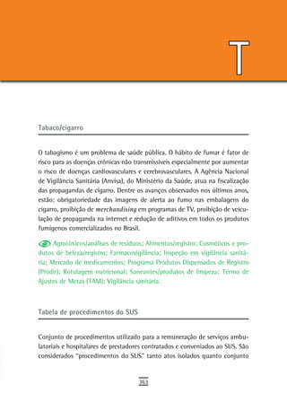 T
Tabaco/cigarro


O tabagismo é um problema de saúde pública. O hábito de fumar é fator de
risco para as doenças crônicas não transmissíveis especialmente por aumentar
o risco de doenças cardiovasculares e cerebrovasculares. A Agência Nacional
de Vigilância Sanitária (Anvisa), do Ministério da Saúde, atua na fiscalização
das propagandas de cigarro. Dentre os avanços observados nos últimos anos,
estão: obrigatoriedade das imagens de alerta ao fumo nas embalagens do
cigarro, proibição de merchandising em programas de TV, proibição de veicu-
lação de propaganda na internet e redução de aditivos em todos os produtos
fumígenos comercializados no Brasil.

      Agrotóxicos/análises de resíduos; Alimentos/registro; Cosméticos e pro-
dutos de beleza/registro; Farmacovigilância; Inspeção em vigilância sanitá-
ria; Mercado de medicamentos; Programa Produtos Dispensados de Registro
(Prodir); Rotulagem nutricional; Saneantes/produtos de limpeza; Termo de
Ajustes de Metas (TAM); Vigilância sanitária.



tabela de procedimentos do sUs


Conjunto de procedimentos utilizado para a remuneração de serviços ambu-
latoriais e hospitalares de prestadores contratados e conveniados ao SUS. São
considerados “procedimentos do SUS” tanto atos isolados quanto conjunto


                                     363
 