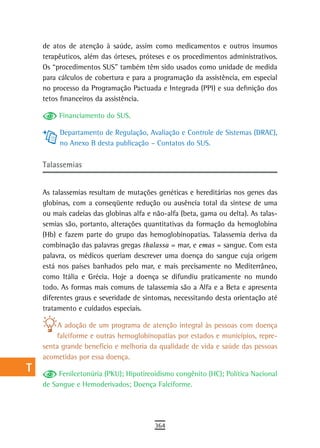 a    de atos de atenção à saúde, assim como medicamentos e outros insumos
      terapêuticos, além das órteses, próteses e os procedimentos administrativos.
  B   Os “procedimentos SUS” também têm sido usados como unidade de medida
      para cálculos de cobertura e para a programação da assistência, em especial
  C   no processo da Programação Pactuada e Integrada (PPI) e sua definição dos
      tetos financeiros da assistência.
  d
           Financiamento do SUS.
  e
           Departamento de Regulação, Avaliação e Controle de Sistemas (DRAC),
  F        no Anexo B desta publicação – Contatos do SUS.


 G    talassemias

 H    As talassemias resultam de mutações genéticas e hereditárias nos genes das
  i   globinas, com a conseqüente redução ou ausência total da síntese de uma
      ou mais cadeias das globinas alfa e não-alfa (beta, gama ou delta). As talas-
  L   semias são, portanto, alterações quantitativas da formação da hemoglobina
      (Hb) e fazem parte do grupo das hemoglobinopatias. Talassemia deriva da
 M    combinação das palavras gregas thalassa = mar, e emas = sangue. Com esta
      palavra, os médicos queriam descrever uma doença do sangue cuja origem
n-o   está nos países banhados pelo mar, e mais precisamente no Mediterrâneo,
      como Itália e Grécia. Hoje a doença se difundiu praticamente no mundo
  P   todo. As formas mais comuns de talassemia são a Alfa e a Beta e apresenta
      diferentes graus e severidade de sintomas, necessitando desta orientação até
 Q    tratamento e cuidados especiais.

  r        A adoção de um programa de atenção integral às pessoas com doença
          falciforme e outras hemoglobinopatias por estados e municípios, repre-
  s   senta grande benefício e melhoria da qualidade de vida e saúde das pessoas
      acometidas por essa doença.
  t        Fenilcetonúria (PKU); Hipotireoidismo congênito (HC); Política Nacional
      de Sangue e Hemoderivados; Doença Falciforme.
 U
V-Z
                                          364
 