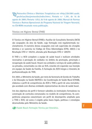 Protocolos Clínicos e Diretrizes Terapêuticas em <http://dtr2001.saude.    a
    gov.br/sas/dsra/protocolos/index.htm>; Portaria n.º 1.391, de 16 de
agosto de 2005; Portaria 1.852, de 9 de agosto de 2006; Manual de Normas        B
Técnicas e Rotinas Operacionais do Programa Nacional de Triagem Neonatal,
no CD-ROM encartado nesta publicação.                                           C

Técnico em Higiene Dental (THD)
                                                                                d
                                                                                e
O Técnico em Higiene Dental (THD) e Auxiliar de Consultório Dentário (ACD)
são ocupações da área da Saúde, cuja formação está regulamentada na-            F
cionalmente. O exercício destas ocupações está sob supervisão do cirurgião
dentista e se sustenta no Código de Ética Odontológica (CFO, 2003) e na         G
Resolução CFO nº 185/93, alterada pela Resolução CFO nº 209/97.
                                                                                H
O THD e o ACD compõem a equipe de saúde bucal e realizam atividades
necessárias à prestação de cuidados no âmbito da promoção, prevenção e          i
recuperação da saúde bucal. Atuam nas unidades e serviços de saúde públicos
ou privados, conveniados ou não ao SUS, estando em expansão sua inserção        L
em equipes da Saúde da Família. A formação do ACD integra o itinerário de
profissionalização do THD.                                                      M
Em 2003, o Ministério da Saúde, por meio da Secretaria de Gestão do Trabalho    n-o
e da Educação na Saúde (SGTES) e da Coordenação de Saúde Bucal (CNSB),
elaborou o perfil de competências do ACD e THD a partir de uma metodolo-        P
gia acordada com diversas entidades representativas da área de saúde bucal.
                                                                                Q
Um dos objetivos do perfil é fornecer subsídios às instituições formadoras na
construção de currículos estruturados no modelo de competências. As com-        r
petências propostas caracterizam um perfil de desempenho ampliado para
o THD e ACD, tal como é exigido pelas bases legais, políticas e estratégias     s
desenvolvidas pelo Ministério da Saúde.

     Saúde Bucal; Formação Técnica por Itinerários.
                                                                                t
                                                                                U
                                                                                V-Z
                                    365
 