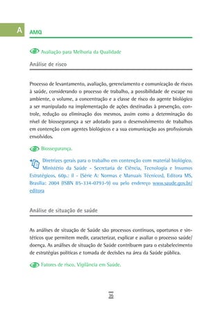 a    aMQ

  B
           Avaliação para Melhoria da Qualidade
  C
      análise de risco
  d
      Processo de levantamento, avaliação, gerenciamento e comunicação de riscos
  e   à saúde, considerando o processo de trabalho, a possibilidade de escape no
  F   ambiente, o volume, a concentração e a classe de risco do agente biológico
      a ser manipulado na implementação de ações destinadas à prevenção, con-
 G    trole, redução ou eliminação dos mesmos, assim como a determinação do
      nível de biossegurança a ser adotado para o desenvolvimento de trabalhos
 H    em contenção com agentes biológicos e a sua comunicação aos profissionais
      envolvidos.
  i
           Biossegurança.
  L          Diretrizes gerais para o trabalho em contenção com material biológico.
             Ministério da Saúde - Secretaria de Ciência, Tecnologia e Insumos
 M    Estratégicos, 60p.: il - (Série A: Normas e Manuais Técnicos), Editora MS,
n-o   Brasília: 2004 (ISBN 85-334-0793-9) ou pelo endereço www.saude.gov.br/
      editora
  P
      análise de situação de saúde
 Q
  r   As análises de situação de Saúde são processos contínuos, oportunos e sin-
      téticos que permitem medir, caracterizar, explicar e avaliar o processo saúde/
  s   doença. As análises de situação de Saúde contribuem para o estabelecimento
      de estratégias políticas e tomada de decisões na área da Saúde pública.
  t
           Fatores de risco, Vigilância em Saúde.
 U
V-Z
                                           36
 