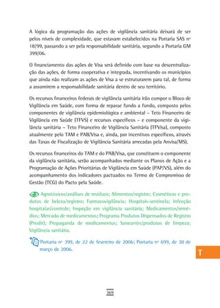 A lógica da programação das ações de vigilância sanitária deixará de ser          a
pelos níveis de complexidade, que estavam estabelecidos na Portaria SAS nº
18/99, passando a ser pela responsabilidade sanitária, segundo a Portaria GM      B
399/06.
                                                                                  C
O financiamento das ações de Visa será definido com base na descentraliza-
ção das ações, de forma cooperativa e integrada, incentivando os municípios       d
que ainda não realizam as ações de Visa a se estruturarem para tal, de forma
a assumirem a responsabilidade sanitária dentro de seu território.                e
Os recursos financeiros federais de vigilância sanitária irão compor o Bloco de   F
Vigilância em Saúde, com forma de repasse fundo a fundo, composto pelos
componentes de vigilância epidemiológica e ambiental – Teto Financeiro de         G
Vigilância em Saúde (TFVS) e recursos específicos – e componente da vigi-
lância sanitária – Teto Financeiro de Vigilância Sanitária (TFVisa), composto     H
atualmente pelo TAM e PAB/Visa e, ainda, por incentivos específicos, através
das Taxas de Fiscalização de Vigilância Sanitária arrecadas pela Anvisa/MS).      i
Os recursos financeiros do TAM e do PAB/Visa, que constituem o componente
                                                                                  L
da vigilância sanitária, serão acompanhados mediante os Planos de Ação e a
Programação de Ações Prioritárias de Vigilância em Saúde (PAP/VS), além do        M
acompanhamento dos indicadores pactuados no Termo de Compromisso de
Gestão (TCG) do Pacto pela Saúde.                                                 n-o
      Agrotóxicos/análises de resíduos; Alimentos/registro; Cosméticos e pro-
dutos de beleza/registro; Farmacovigilância; Hospitais-sentinela; Infecção
                                                                                  P
hospitalar/controle; Inspeção em vigilância sanitária; Medicamentos/remé-
dios; Mercado de medicamentos; Programa Produtos Dispensados de Registro
                                                                                  Q
(Prodir); Propaganda de medicamentos; Saneantes/produtos de limpeza;
                                                                                  r
Vigilância sanitária.

     Portaria nº 399, de 22 de fevereiro de 2006; Portaria nº 699, de 30 de       s
     março de 2006.
                                                                                  t
                                                                                  U
                                                                                  V-Z
                                     369
 