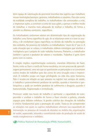 a    bém espaço de valorização do potencial inventivo dos sujeitos que trabalham
      nessas instituições/serviços: gestores, trabalhadores e usuários. Para dar conta
  B   da realidade complexa do trabalho, os trabalhadores são convocados a criar,
      a improvisar ações, a construir o curso de suas ações, a pensar o melhor modo
  C   de trabalhar, a maneira mais adequada de realizar o trabalho, de forma a
      atender os diversos contextos específicos.
  d
      Os trabalhadores costumam adotar um determinado tipo de organização do
  e   trabalho: uma forma específica de agir, de se relacionar entre si e com os usu-
      ários, e de estabelecer regras específicas na divisão do trabalho na prestação
  F   dos cuidados. No processo de trabalho, os trabalhadores “usam de si” por si. A
      cada situação que se coloca, o trabalhador elabora estratégias que revelam a
 G    inteligência que é própria de todo trabalho humano. Portanto, o trabalhador
      também é gestor e produtor de saberes e novidades. Trabalhar é gerir. Gerir
 H    junto com os outros.

  i   A criação implica experimentação constante, maneiras diferentes de fazer.
      Assim, evita-se fazer a tarefa de forma mecânica, em um processo de aprendi-
  L   zagem permanente, uma vez que se questionam as prescrições e se constroem
      outros modos de trabalhar para dar conta de uma situação nova e imprevi-
 M    sível. O trabalho ocupa um lugar privilegiado na vida dos seres humanos.
      Não é neutro em relação ao que provoca no sujeito: nos serviços de saúde,
n-o   o trabalho é potencialmente produtor de sentido, quando é inventivo e par-
      ticipativo; e pode ser também produtor de sofrimento e desgaste, quando é
  P   burocratizado, fragmentado e centralizado.

 Q    Promover saúde nos locais de trabalho é aprimorar a capacidade de com-
      preender e analisar o trabalho de forma a fazer circular a palavra, criando
  r   espaços para debates coletivos. A gestão coletiva das situações de trabalho
      é critério fundamental para a promoção de saúde. Trata-se de compreender
  s   as situações nas quais os sujeitos trabalhadores afirmam sua capacidade de
      intervenção no processo de tomada de decisões no âmbito das organizações
  t   de saúde, aquecendo, ativando e constituindo redes de produção de saúde de
      modo complementar e solidário.
 U
           Política Nacional de Humanização (PNH); HumanizaSUS.
V-Z
                                            372
 