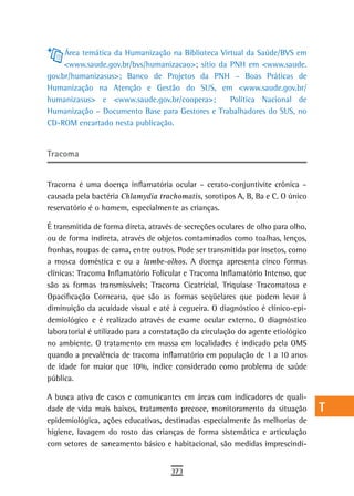 Área temática da Humanização na Biblioteca Virtual da Saúde/BVS em           a
     <www.saude.gov.br/bvs/humanizacao>; sítio da PNH em <www.saude.
gov.br/humanizasus>; Banco de Projetos da PNH – Boas Práticas de                  B
Humanização na Atenção e Gestão do SUS, em <www.saude.gov.br/
humanizasus> e <www.saude.gov.br/coopera>;         Política Nacional de
                                                                                  C
Humanização – Documento Base para Gestores e Trabalhadores do SUS, no
CD-ROM encartado nesta publicação.
                                                                                  d
                                                                                  e
tracoma
                                                                                  F
Tracoma é uma doença inflamatória ocular – cerato-conjuntivite crônica –          G
causada pela bactéria Chlamydia trachomatis, sorotipos A, B, Ba e C. O único
reservatório é o homem, especialmente as crianças.                                H
É transmitida de forma direta, através de secreções oculares de olho para olho,   i
ou de forma indireta, através de objetos contaminados como toalhas, lenços,
fronhas, roupas de cama, entre outros. Pode ser transmitida por insetos, como     L
a mosca doméstica e ou a lambe-olhos. A doença apresenta cinco formas
clínicas: Tracoma Inflamatório Folicular e Tracoma Inflamatório Intenso, que      M
são as formas transmissíveis; Tracoma Cicatricial, Triquíase Tracomatosa e
Opacificação Corneana, que são as formas seqüelares que podem levar à             n-o
diminuição da acuidade visual e até à cegueira. O diagnóstico é clínico-epi-
demiológico e é realizado através de exame ocular externo. O diagnóstico          P
laboratorial é utilizado para a constatação da circulação do agente etiológico
no ambiente. O tratamento em massa em localidades é indicado pela OMS             Q
quando a prevalência de tracoma inflamatório em população de 1 a 10 anos
de idade for maior que 10%, índice considerado como problema de saúde             r
pública.
                                                                                  s
A busca ativa de casos e comunicantes em áreas com indicadores de quali-
dade de vida mais baixos, tratamento precoce, monitoramento da situação           t
epidemiológica, ações educativas, destinadas especialmente às melhorias de
higiene, lavagem do rosto das crianças de forma sistemática e articulação         U
com setores de saneamento básico e habitacional, são medidas imprescindí-
                                                                                  V-Z
                                     373
 