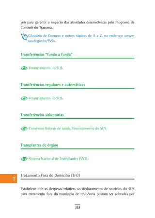 a    veis para garantir o impacto das atividades desenvolvidas pelo Programa de
      Controle do Tracoma.
  B
          Glossário de Doenças e outros tópicos de A a Z, no endereço <www.
  C       saude.gov.br/SVS>.

  d
      transferências “fundo a fundo”
  e
           Financiamento do SUS.
  F
 G
      transferências regulares e automáticas
 H
           Financiamento do SUS.
  i
  L
      transferências voluntárias
 M
n-o        Convênios federais de saúde, Financiamento do SUS.


  P
      transplantes de órgãos
 Q
  r        Sistema Nacional de Transplantes (SNT).


  s
      Tratamento Fora do Domicílio (TFD)
  t
 U    Estabelece que as despesas relativas ao deslocamento de usuários do SUS
      para tratamento fora do município de residência possam ser cobradas por
V-Z
                                         374
 