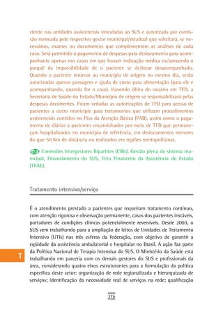 a    ciente nas unidades assistenciais vinculadas ao SUS e autorizada por comis-
      são nomeada pelo respectivo gestor municipal/estadual que solicitará, se ne-
  B   cessários, exames ou documentos que complementem as análises de cada
      caso. Será permitido o pagamento de despesas para deslocamento para acom-
  C   panhante apenas nos casos em que houver indicação médica esclarecendo o
      porquê da impossibilidade de o paciente se deslocar desacompanhado.
  d   Quando o paciente retornar ao município de origem no mesmo dia, serão
      autorizadas apenas passagens e ajuda de custo para alimentação (para ele e
  e   acompanhando, quando for o caso). Havendo óbito do usuário em TFD, a
      Secretaria de Saúde do Estado/Município de origem se responsabilizará pelas
  F   despesas decorrentes. Ficam vedadas as autorizações de TFD para acesso de
      pacientes a outro município para tratamentos que utilizem procedimentos
 G    assistenciais contidos no Piso da Atenção Básica (PAB), assim como o paga-
      mento de diárias a pacientes encaminhados por meio de TFD que permane-
 H    çam hospitalizados no município de referência, em deslocamentos menores
      do que 50 Km de distância ou realizados em regiões metropolitanas.
  i
            Comissões Intergestores Bipartites (CIBs), Gestão plena do sistema mu-
  L   nicipal, Financiamento do SUS, Teto Financeiro da Assistência do Estado
      (TFAE).
 M
n-o   Tratamento intensivo/serviço
  P
      É o atendimento prestado a pacientes que requeiram tratamento contínuo,
 Q    com atenção rigorosa e observação permanente, casos dos pacientes instáveis,
      portadores de condições clínicas potencialmente reversíveis. Desde 2003, o
  r   SUS vem trabalhando para a ampliação de leitos de Unidades de Tratamento
      Intensivo (UTIs) nas três esferas da federação, com objetivo de garantir a
  s   eqüidade da assistência ambulatorial e hospitalar no Brasil. A ação faz parte
      da Política Nacional de Terapia Intensiva do SUS. O Ministério da Saúde está
  t   trabalhando em parceria com os demais gestores do SUS e profissionais da
      área, considerando quatro eixos estruturantes para a formulação da política
 U    específica deste setor: organização de rede regionalizada e hierarquizada de
      serviços; identificação da necessidade real de serviços na rede; qualificação
V-Z
                                          376
 