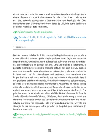 dos serviços de terapia intensiva e semi-intensiva; financiamento. Os gestores   a
devem observar o que está orientado na Portaria nº 3.432, de 12 de agosto
de 1998, devendo acompanhar a documentação com Resolução das CIBs                B
concordando com o credenciamento dos leitos de UTI, bem como declaração
do gestor relativa ao teto financeiro.                                           C
     Saúde/conceito, Saúde suplementar.                                          d
     Portaria nº 3.432, de 12 de agosto de 1998, no CD-ROM encartado
     nesta publicação.
                                                                                 e

tuberculose
                                                                                 F
                                                                                 G
Doença causada pelo bacilo de Koch, transmitida principalmente por via aérea
e que, além dos pulmões, pode atingir qualquer outro órgão ou tecido do          H
corpo humano. Um paciente com tuberculose pulmonar, quando não trata-
do, pode infectar até 15 pessoas por ano. Uma vez iniciado o tratamento, o       i
paciente normalmente apresenta melhora notável; por esse motivo, quando
não bem orientado, pode abandonar o tratamento, tendo que reiniciá-lo,           L
inclusive com o uso de outras drogas, mais poderosas; esse mecanismo aca-
ba por induzir a resistência do bacilo aos medicamentos disponíveis. Esse é
                                                                                 M
um problema crescente no mundo, considerado emergência epidemiológica,
já tendo sido detectados bacilos extremamente resistentes em vários países;
                                                                                 n-o
estes não podem ser eliminados por nenhuma das drogas existentes e, na
maioria dos casos, leva o paciente ao óbito. A tuberculose atualmente é a
                                                                                 P
principal causa de morte de portadores do HIV. Os trabalhadores da área da
Saúde, além dos imunodeficientes, diabéticos, desnutridos ou que vivam em
                                                                                 Q
condições de exclusão social, são também considerados em risco de desen-
volver a doença; essas populações são representadas por pessoas vivendo em
                                                                                 r
situação de rua, em abrigos, asilos, presídios ou hospitais para portadores de
transtornos mentais.
                                                                                 s
     Atenção básica à saúde, Epidemia/controle, Saúde da Família, Vigilância     t
em saúde.
                                                                                 U
                                                                                 V-Z
                                     377
 