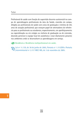 a    tutor

  B
      Profissional de saúde com função de supervisão docente-assistencial no cam-
  C   po de aprendizagens profissionais da área da Saúde, exercida em campo,
      dirigida aos profissionais de saúde com curso de graduação e mínimo de três
  d   anos de atuação profissional, que exerçam papel de orientadores de referên-
      cia para os profissionais ou estudantes, respectivamente, em aperfeiçoamento
  e   ou especialização ou em estágio ou vivência de graduação ou de extensão,
      devendo pertencer à equipe local de assistência e estar diariamente presente
  F   nos ambientes onde se desenvolvem as aprendizagens em serviço.

 G         Residência e Residência multiprofissional em saúde.

           Lei nº 11.129, de 30 de junho de 2005, Portaria nº 1.111/GM e Portaria
 H         Interministerial nº 2.117 MEC-MS, de 3 de novembro de 2005.
  i
  L
 M
n-o
  P
 Q
  r
  s
  t
 U
V-Z
                                          378
 