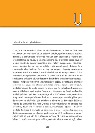 U
Unidades da atenção básica


Compõe a estrutura física básica de atendimento aos usuários do SUS. Deve
ser uma prioridade na gestão do sistema, porque, quando funciona adequa-
damente, a comunidade consegue resolver, com qualidade, a maioria dos
seus problemas de saúde. A prática comprova que a atenção básica deve ser
sempre prioritária, porque possibilita uma melhor organização e funciona-
mento também dos serviços de média e alta complexidade. Estando bem
estruturada, ela reduzirá as filas nos prontos-socorros e hospitais, o consumo
abusivo de medicamentos e o uso indiscriminado de equipamentos de alta
tecnologia. Isso porque os problemas de saúde mais comuns passam a ser re-
solvidos nas unidades básicas de saúde, deixando os ambulatórios de especia-
lidades e hospitais cumprirem seus verdadeiros papéis, o que resulta em maior
satisfação dos usuários e utilização mais racional dos recursos existentes. As
unidades básicas de saúde podem variar em sua formatação, adequando-se
às necessidades de cada região. Podem ser: 1) unidade de Saúde da Família:
unidade pública específica para prestação de assistência em atenção contínua
programada nas especialidades básicas e com equipe multidisciplinar para
desenvolver as atividades que atendam às diretrizes da Estratégia Saúde da
Família do Ministério da Saúde. Quando a equipe funcionar em unidade não
específica, deverá ser informado o serviço/classificação; 2) posto de saúde:
unidade destinada à prestação de assistência a uma determinada população,
de forma programada ou não, por profissional de nível médio, com a presen-
ça intermitente ou não do profissional médico; 3) centro de saúde/unidade
básica de saúde: unidade para realização de atendimentos de atenção básica


                                     381
 